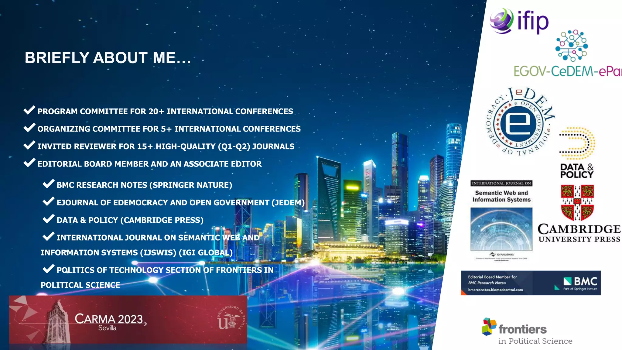 BRIEFLY ABOUT ME…
✔PROGRAM COMMITTEE FOR 20+ INTERNATIONAL CONFERENCES
✔ORGANIZING COMMITTEE FOR 5+ INTERNATIONAL CONFERENCES
✔INVITED REVIEWER FOR 15+ HIGH-QUALITY (Q1-Q2) JOURNALS
✔EDITORIAL BOARD MEMBER AND AN ASSOCIATE EDITOR
✔BMC RESEARCH NOTES (SPRINGER NATURE)
✔EJOURNAL OF EDEMOCRACY AND OPEN GOVERNMENT (JEDEM)
✔DATA & POLICY (CAMBRIDGE PRESS)
✔INTERNATIONAL JOURNAL ON SEMANTIC WEB AND
INFORMATION SYSTEMS (IJSWIS) (IGI GLOBAL)
✔POLITICS OF TECHNOLOGY SECTION OF FRONTIERS IN
POLITICAL SCIENCE
 