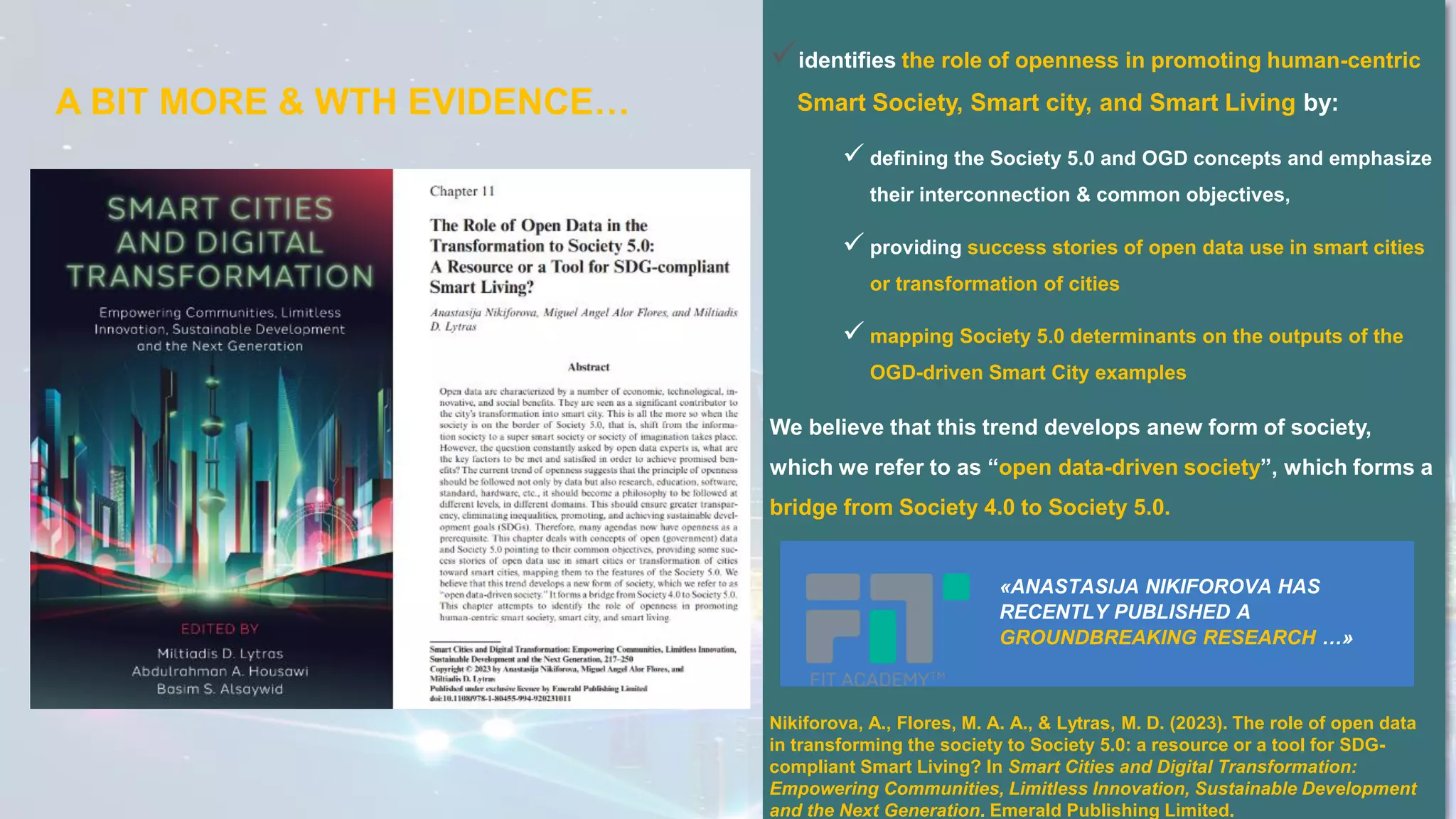 ✓identifies the role of openness in promoting human-centric
Smart Society, Smart city, and Smart Living by:
✓ defining the Society 5.0 and OGD concepts and emphasize
their interconnection & common objectives,
✓ providing success stories of open data use in smart cities
or transformation of cities
✓ mapping Society 5.0 determinants on the outputs of the
OGD-driven Smart City examples
We believe that this trend develops anew form of society,
which we refer to as “open data-driven society”, which forms a
bridge from Society 4.0 to Society 5.0.
«ANASTASIJA NIKIFOROVA HAS
RECENTLY PUBLISHED A
GROUNDBREAKING RESEARCH …»
A BIT MORE & WTH EVIDENCE…
Nikiforova, A., Flores, M. A. A., & Lytras, M. D. (2023). The role of open data
in transforming the society to Society 5.0: a resource or a tool for SDG-
compliant Smart Living? In Smart Cities and Digital Transformation:
Empowering Communities, Limitless Innovation, Sustainable Development
and the Next Generation. Emerald Publishing Limited.
 