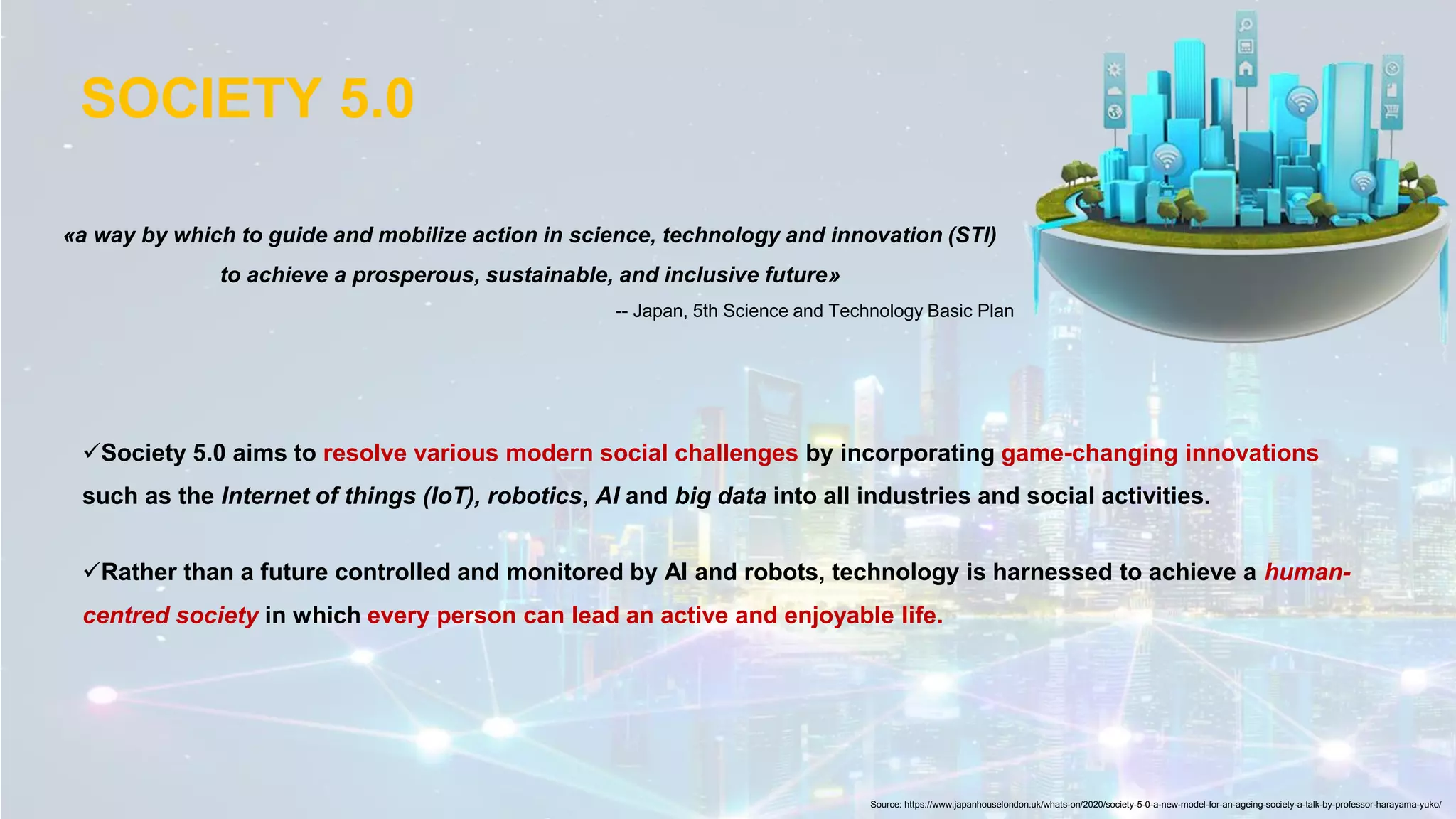 «a way by which to guide and mobilize action in science, technology and innovation (STI)
to achieve a prosperous, sustainable, and inclusive future»
-- Japan, 5th Science and Technology Basic Plan
SOCIETY 5.0
Source: https://www.japanhouselondon.uk/whats-on/2020/society-5-0-a-new-model-for-an-ageing-society-a-talk-by-professor-harayama-yuko/
✓Society 5.0 aims to resolve various modern social challenges by incorporating game-changing innovations
such as the Internet of things (IoT), robotics, AI and big data into all industries and social activities.
✓Rather than a future controlled and monitored by AI and robots, technology is harnessed to achieve a human-
centred society in which every person can lead an active and enjoyable life.
 
