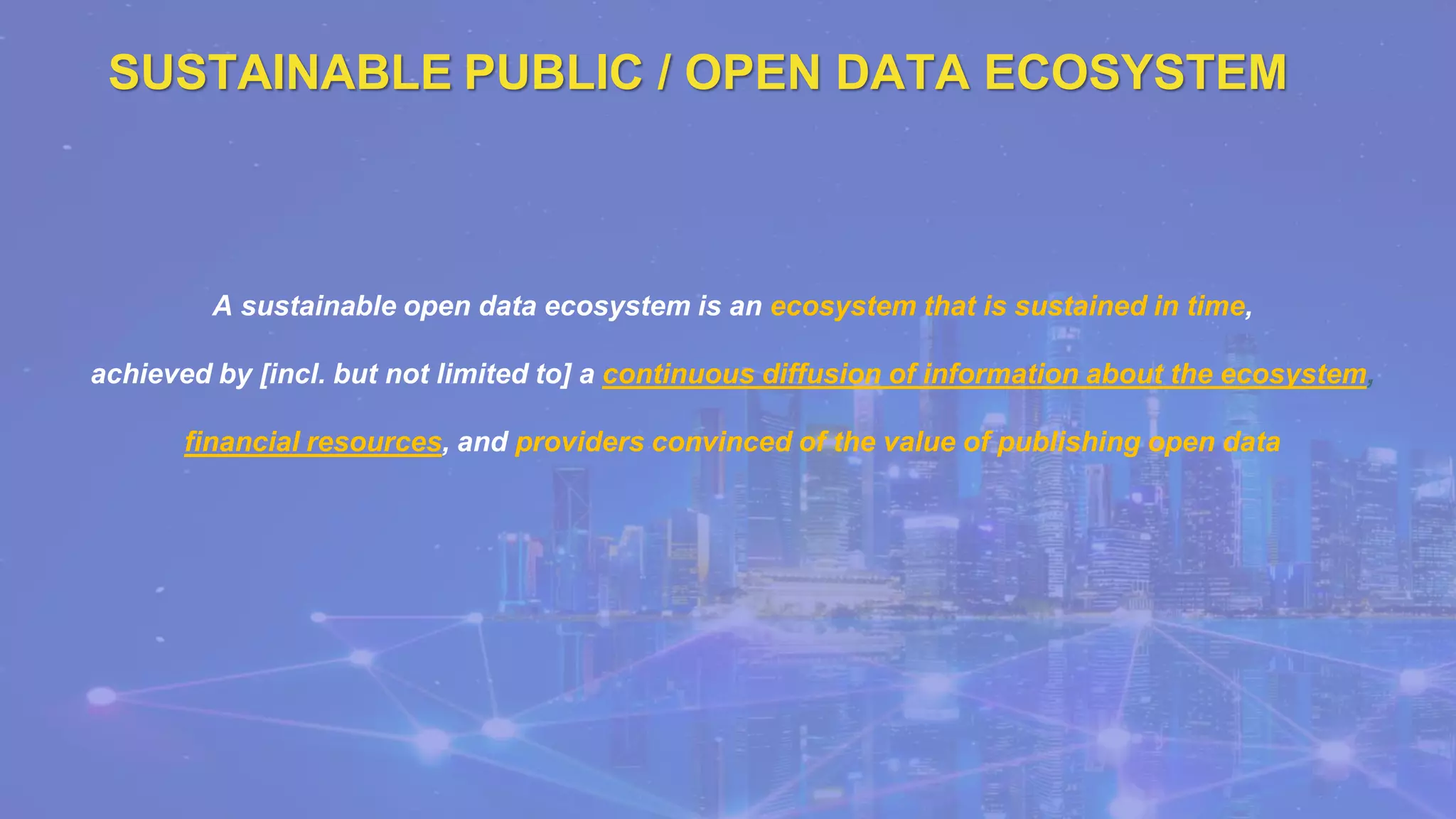 SUSTAINABLE PUBLIC / OPEN DATA ECOSYSTEM
A sustainable open data ecosystem is an ecosystem that is sustained in time,
achieved by [incl. but not limited to] a continuous diffusion of information about the ecosystem,
financial resources, and providers convinced of the value of publishing open data
 