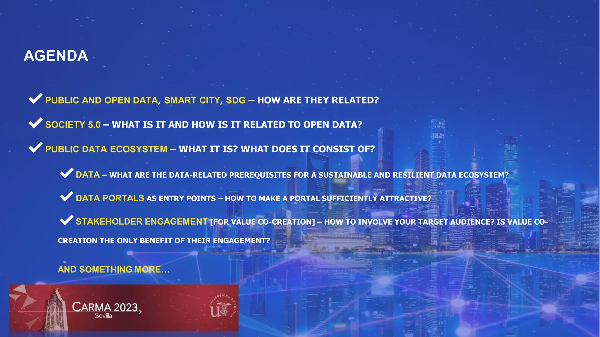 ✔PUBLIC AND OPEN DATA, SMART CITY, SDG – HOW ARE THEY RELATED?
✔SOCIETY 5.0 – WHAT IS IT AND HOW IS IT RELATED TO OPEN DATA?
✔PUBLIC DATA ECOSYSTEM – WHAT IT IS? WHAT DOES IT CONSIST OF?
AGENDA
✔DATA – WHAT ARE THE DATA-RELATED PREREQUISITES FOR A SUSTAINABLE AND RESILIENT DATA ECOSYSTEM?
✔DATA PORTALS AS ENTRY POINTS – HOW TO MAKE A PORTAL SUFFICIENTLY ATTRACTIVE?
✔STAKEHOLDER ENGAGEMENT [FOR VALUE CO-CREATION] – HOW TO INVOLVE YOUR TARGET AUDIENCE? IS VALUE CO-
CREATION THE ONLY BENEFIT OF THEIR ENGAGEMENT?
AND SOMETHING MORE…
 