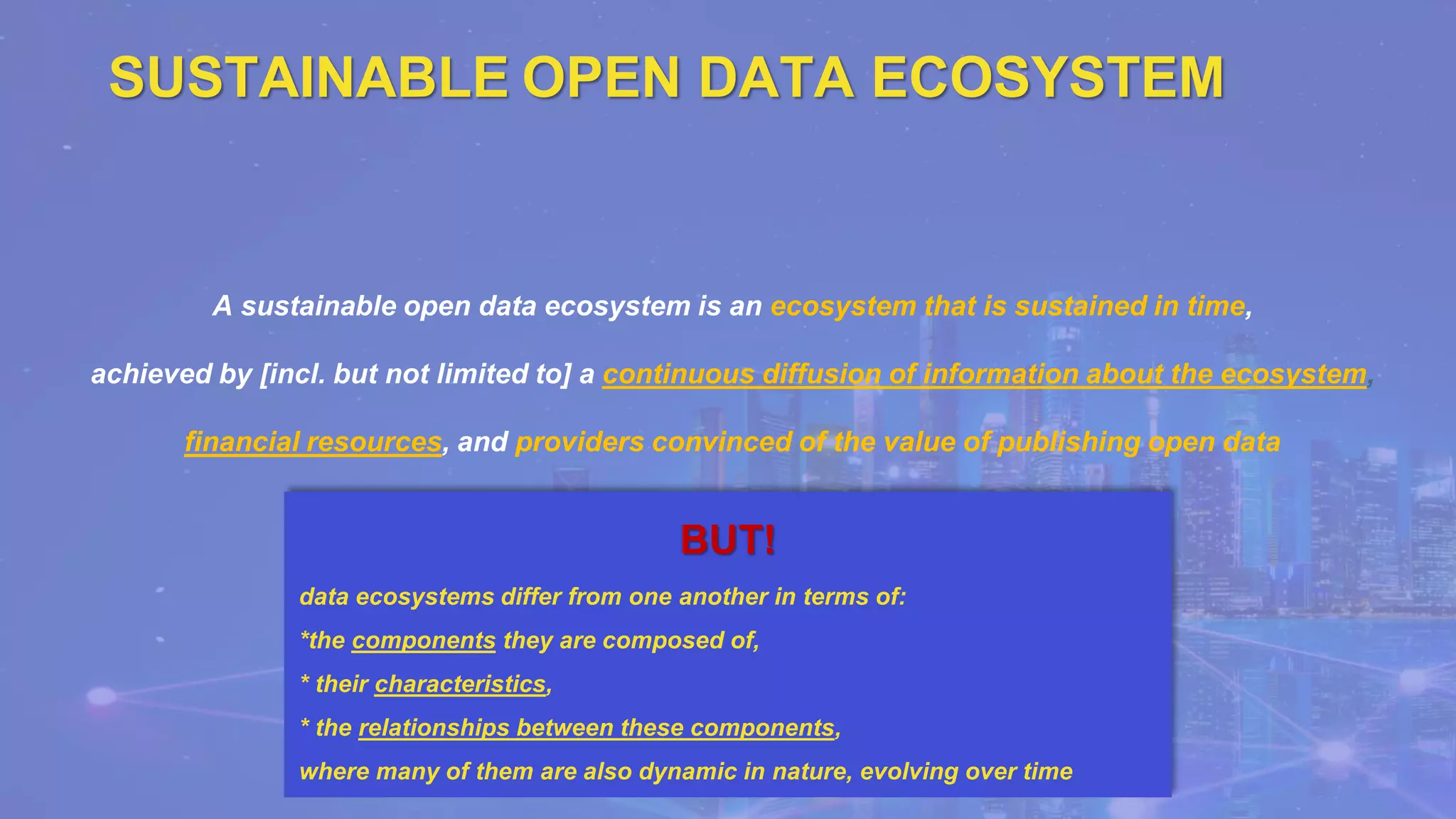 SUSTAINABLE OPEN DATA ECOSYSTEM
A sustainable open data ecosystem is an ecosystem that is sustained in time,
achieved by [incl. but not limited to] a continuous diffusion of information about the ecosystem,
financial resources, and providers convinced of the value of publishing open data
BUT!
data ecosystems differ from one another in terms of:
*the components they are composed of,
* their characteristics,
* the relationships between these components,
where many of them are also dynamic in nature, evolving over time
 