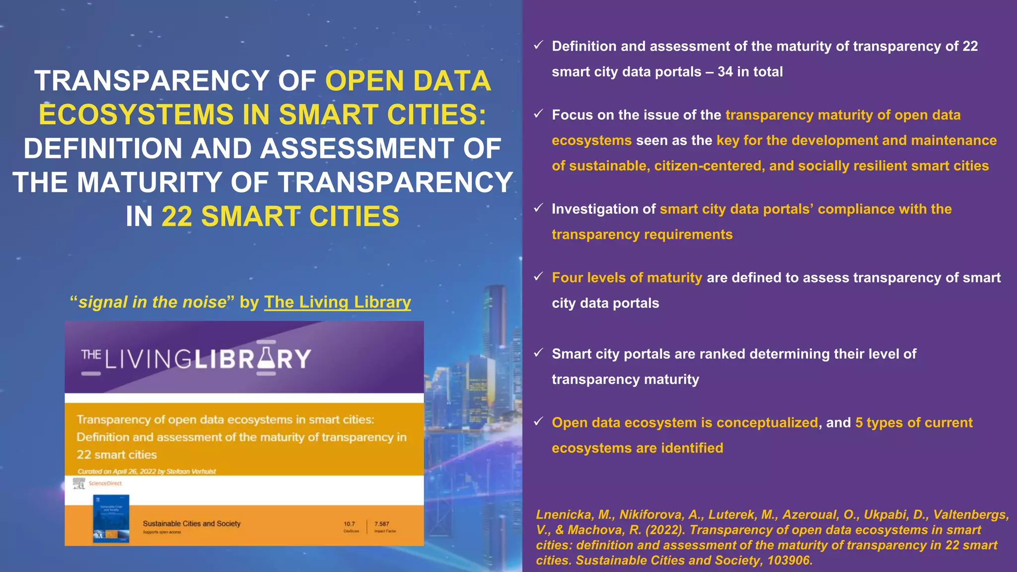 “signal in the noise” by The Living Library
TRANSPARENCY OF OPEN DATA
ECOSYSTEMS IN SMART CITIES:
DEFINITION AND ASSESSMENT OF
THE MATURITY OF TRANSPARENCY
IN 22 SMART CITIES
✓ Definition and assessment of the maturity of transparency of 22
smart city data portals – 34 in total
✓ Focus on the issue of the transparency maturity of open data
ecosystems seen as the key for the development and maintenance
of sustainable, citizen-centered, and socially resilient smart cities
✓ Investigation of smart city data portals’ compliance with the
transparency requirements
✓ Four levels of maturity are defined to assess transparency of smart
city data portals
✓ Smart city portals are ranked determining their level of
transparency maturity
✓ Open data ecosystem is conceptualized, and 5 types of current
ecosystems are identified
Lnenicka, M., Nikiforova, A., Luterek, M., Azeroual, O., Ukpabi, D., Valtenbergs,
V., & Machova, R. (2022). Transparency of open data ecosystems in smart
cities: definition and assessment of the maturity of transparency in 22 smart
cities. Sustainable Cities and Society, 103906.
 