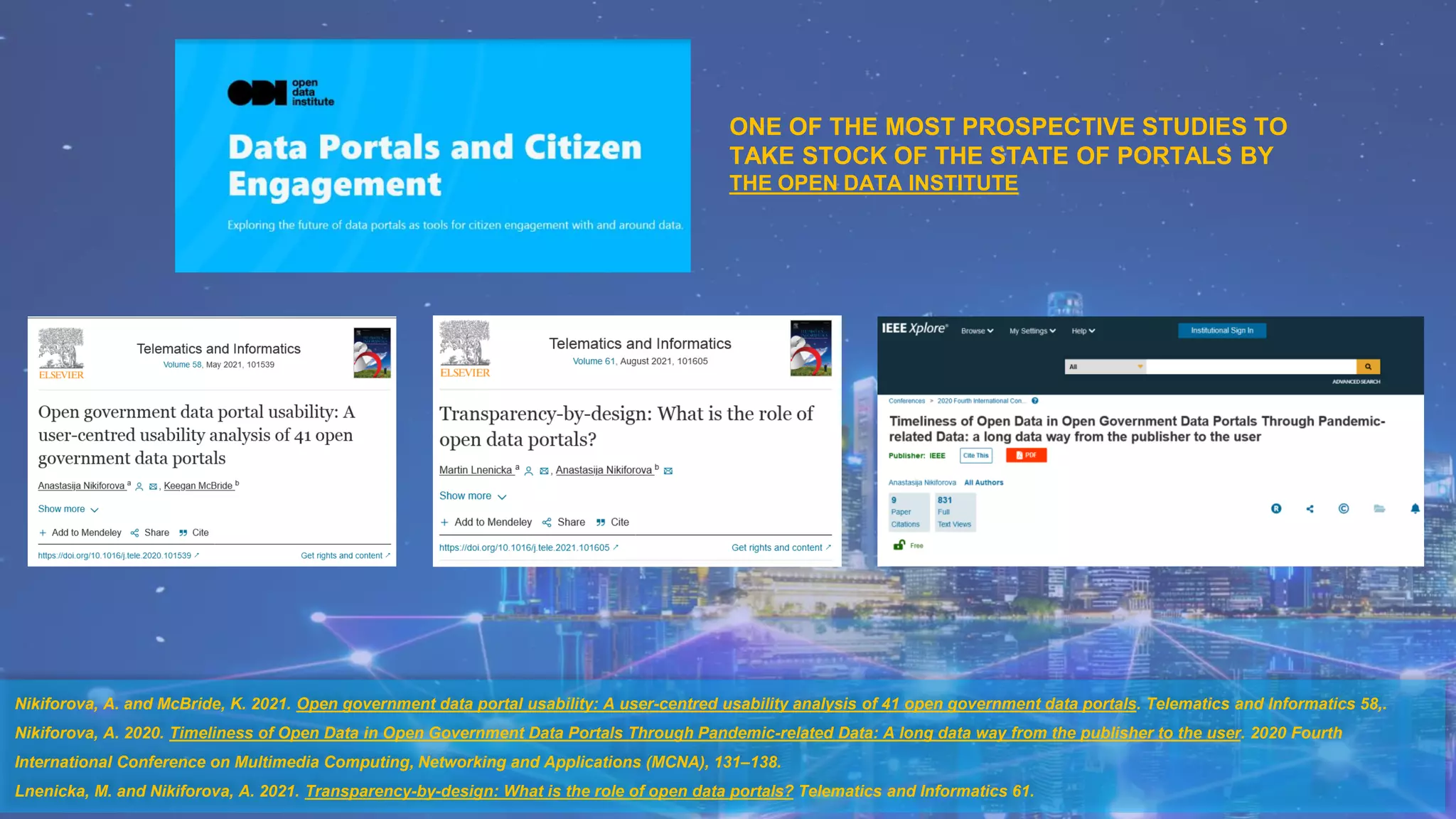 Nikiforova, A. and McBride, K. 2021. Open government data portal usability: A user-centred usability analysis of 41 open government data portals. Telematics and Informatics 58,.
Nikiforova, A. 2020. Timeliness of Open Data in Open Government Data Portals Through Pandemic-related Data: A long data way from the publisher to the user. 2020 Fourth
International Conference on Multimedia Computing, Networking and Applications (MCNA), 131–138.
Lnenicka, M. and Nikiforova, A. 2021. Transparency-by-design: What is the role of open data portals? Telematics and Informatics 61.
ONE OF THE MOST PROSPECTIVE STUDIES TO
TAKE STOCK OF THE STATE OF PORTALS BY
THE OPEN DATA INSTITUTE
 