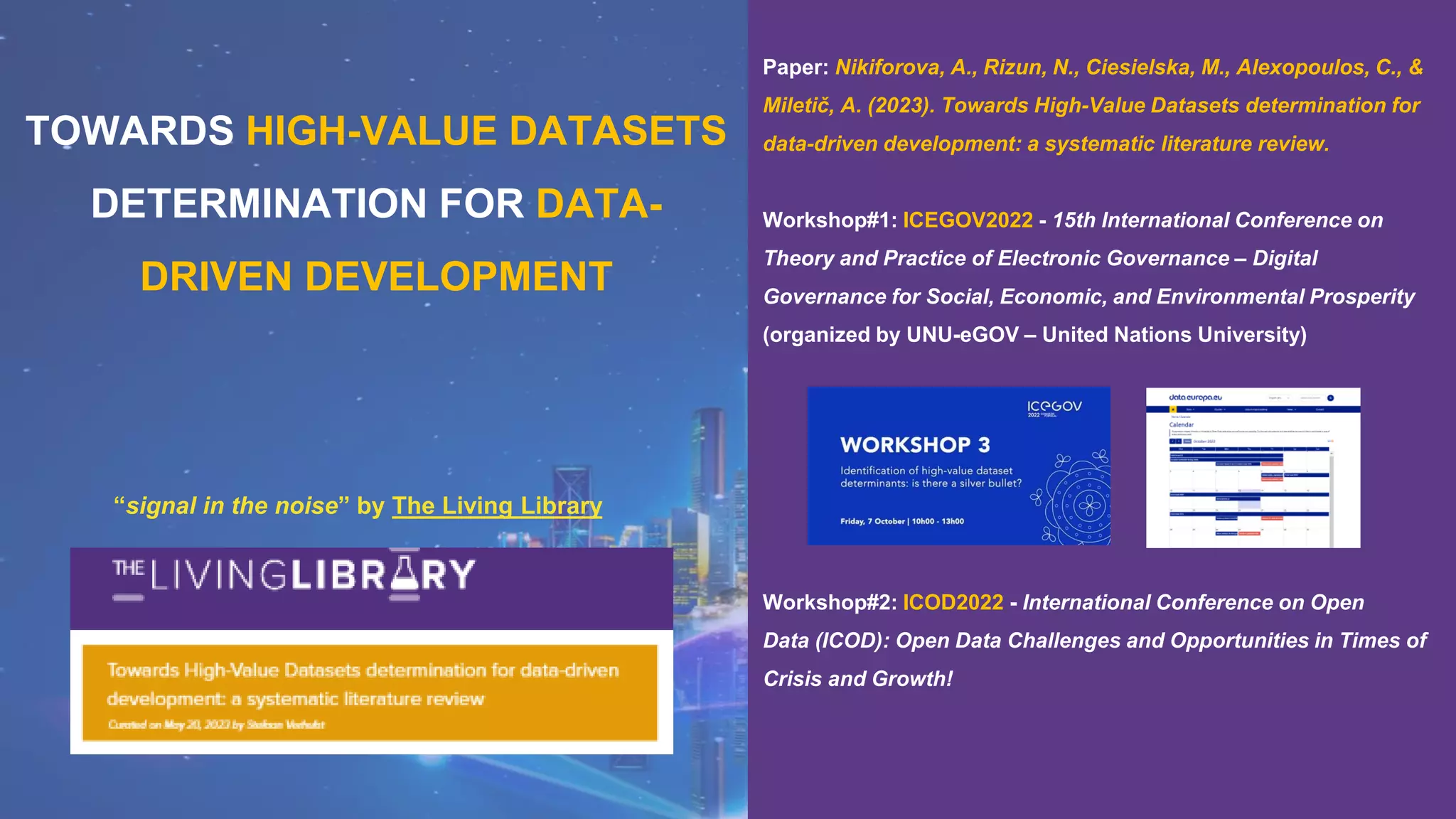 “signal in the noise” by The Living Library
TOWARDS HIGH-VALUE DATASETS
DETERMINATION FOR DATA-
DRIVEN DEVELOPMENT
Paper: Nikiforova, A., Rizun, N., Ciesielska, M., Alexopoulos, C., &
Miletič, A. (2023). Towards High-Value Datasets determination for
data-driven development: a systematic literature review.
Workshop#1: ICEGOV2022 - 15th International Conference on
Theory and Practice of Electronic Governance – Digital
Governance for Social, Economic, and Environmental Prosperity
(organized by UNU-eGOV – United Nations University)
Workshop#2: ICOD2022 - International Conference on Open
Data (ICOD): Open Data Challenges and Opportunities in Times of
Crisis and Growth!
 