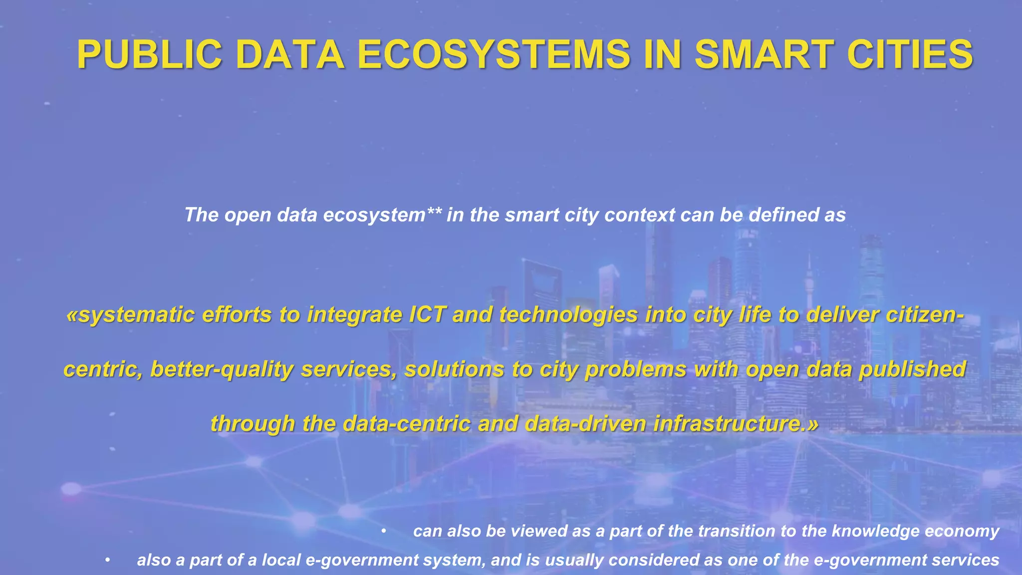 PUBLIC DATA ECOSYSTEMS IN SMART CITIES
The open data ecosystem** in the smart city context can be defined as
«systematic efforts to integrate ICT and technologies into city life to deliver citizen-
centric, better-quality services, solutions to city problems with open data published
through the data-centric and data-driven infrastructure.»
• can also be viewed as a part of the transition to the knowledge economy
• also a part of a local e-government system, and is usually considered as one of the e-government services
 