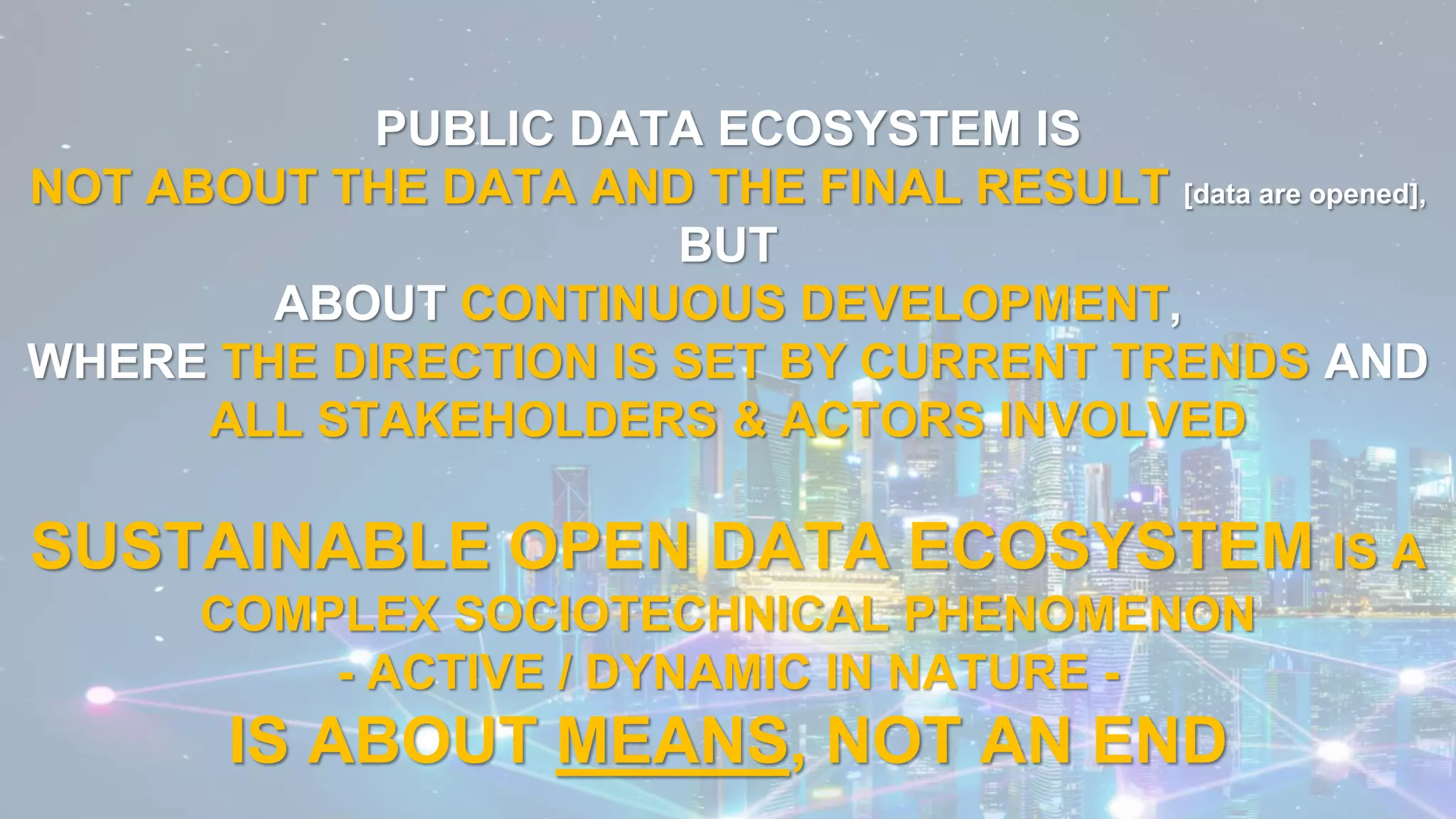 PUBLIC DATA ECOSYSTEM IS
NOT ABOUT THE DATA AND THE FINAL RESULT [data are opened],
BUT
ABOUT CONTINUOUS DEVELOPMENT,
WHERE THE DIRECTION IS SET BY CURRENT TRENDS AND
ALL STAKEHOLDERS & ACTORS INVOLVED
SUSTAINABLE OPEN DATA ECOSYSTEM IS A
COMPLEX SOCIOTECHNICAL PHENOMENON
- ACTIVE / DYNAMIC IN NATURE -
IS ABOUT MEANS, NOT AN END
 