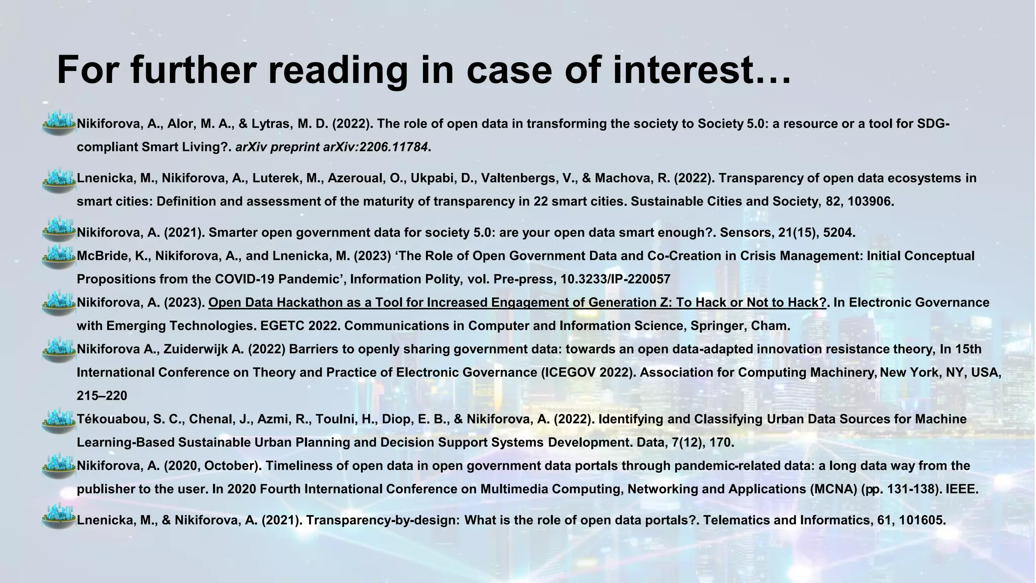 For further reading in case of interest…
✓ Nikiforova, A., Alor, M. A., & Lytras, M. D. (2022). The role of open data in transforming the society to Society 5.0: a resource or a tool for SDG-
compliant Smart Living?. arXiv preprint arXiv:2206.11784.
✓ Lnenicka, M., Nikiforova, A., Luterek, M., Azeroual, O., Ukpabi, D., Valtenbergs, V., & Machova, R. (2022). Transparency of open data ecosystems in
smart cities: Definition and assessment of the maturity of transparency in 22 smart cities. Sustainable Cities and Society, 82, 103906.
✓ Nikiforova, A. (2021). Smarter open government data for society 5.0: are your open data smart enough?. Sensors, 21(15), 5204.
✓ McBride, K., Nikiforova, A., and Lnenicka, M. (2023) ‘The Role of Open Government Data and Co-Creation in Crisis Management: Initial Conceptual
Propositions from the COVID-19 Pandemic’, Information Polity, vol. Pre-press, 10.3233/IP-220057
✓ Nikiforova, A. (2023). Open Data Hackathon as a Tool for Increased Engagement of Generation Z: To Hack or Not to Hack?. In Electronic Governance
with Emerging Technologies. EGETC 2022. Communications in Computer and Information Science, Springer, Cham.
✓ Nikiforova A., Zuiderwijk A. (2022) Barriers to openly sharing government data: towards an open data-adapted innovation resistance theory, In 15th
International Conference on Theory and Practice of Electronic Governance (ICEGOV 2022). Association for Computing Machinery, New York, NY, USA,
215–220
✓ Tékouabou, S. C., Chenal, J., Azmi, R., Toulni, H., Diop, E. B., & Nikiforova, A. (2022). Identifying and Classifying Urban Data Sources for Machine
Learning-Based Sustainable Urban Planning and Decision Support Systems Development. Data, 7(12), 170.
✓ Nikiforova, A. (2020, October). Timeliness of open data in open government data portals through pandemic-related data: a long data way from the
publisher to the user. In 2020 Fourth International Conference on Multimedia Computing, Networking and Applications (MCNA) (pp. 131-138). IEEE.
✓ Lnenicka, M., & Nikiforova, A. (2021). Transparency-by-design: What is the role of open data portals?. Telematics and Informatics, 61, 101605.
 