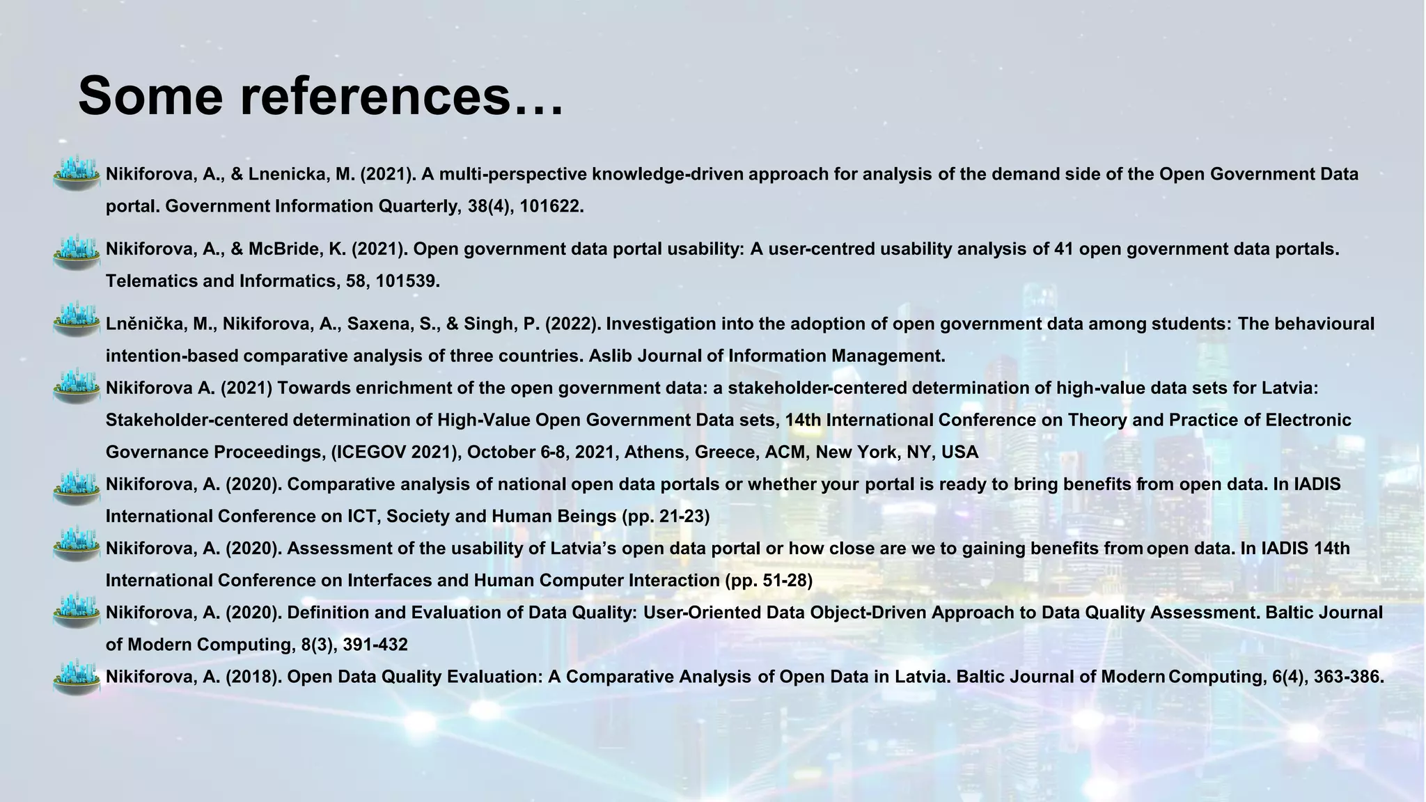 Some references…
✓ Nikiforova, A., & Lnenicka, M. (2021). A multi-perspective knowledge-driven approach for analysis of the demand side of the Open Government Data
portal. Government Information Quarterly, 38(4), 101622.
✓ Nikiforova, A., & McBride, K. (2021). Open government data portal usability: A user-centred usability analysis of 41 open government data portals.
Telematics and Informatics, 58, 101539.
✓ Lněnička, M., Nikiforova, A., Saxena, S., & Singh, P. (2022). Investigation into the adoption of open government data among students: The behavioural
intention-based comparative analysis of three countries. Aslib Journal of Information Management.
✓ Nikiforova A. (2021) Towards enrichment of the open government data: a stakeholder-centered determination of high-value data sets for Latvia:
Stakeholder-centered determination of High-Value Open Government Data sets, 14th International Conference on Theory and Practice of Electronic
Governance Proceedings, (ICEGOV 2021), October 6-8, 2021, Athens, Greece, ACM, New York, NY, USA
✓ Nikiforova, A. (2020). Comparative analysis of national open data portals or whether your portal is ready to bring benefits from open data. In IADIS
International Conference on ICT, Society and Human Beings (pp. 21-23)
✓ Nikiforova, A. (2020). Assessment of the usability of Latvia’s open data portal or how close are we to gaining benefits from open data. In IADIS 14th
International Conference on Interfaces and Human Computer Interaction (pp. 51-28)
✓ Nikiforova, A. (2020). Definition and Evaluation of Data Quality: User-Oriented Data Object-Driven Approach to Data Quality Assessment. Baltic Journal
of Modern Computing, 8(3), 391-432
✓ Nikiforova, A. (2018). Open Data Quality Evaluation: A Comparative Analysis of Open Data in Latvia. Baltic Journal of ModernComputing, 6(4), 363-386.
 