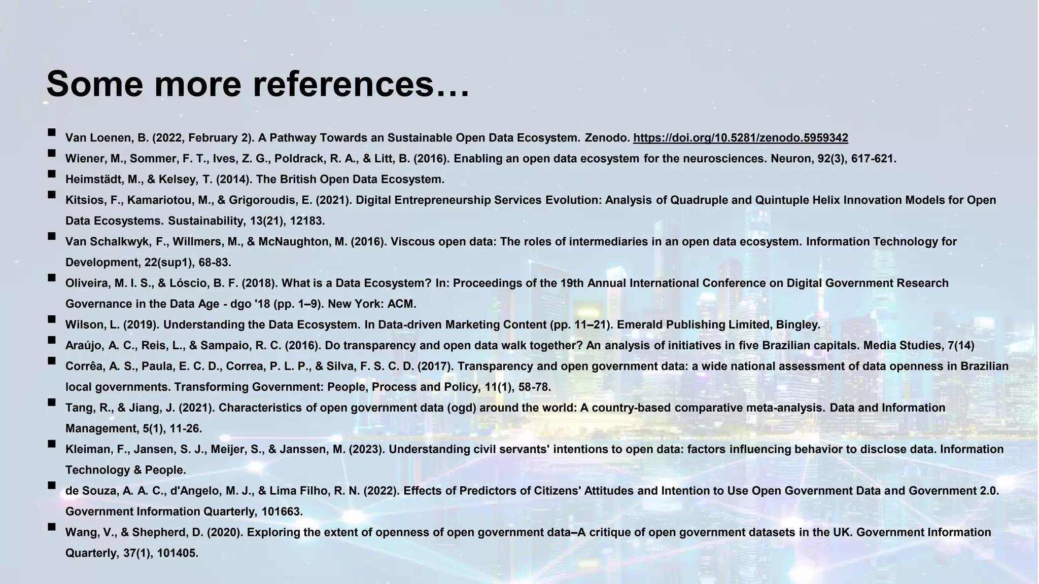 Some more references…
▪ Van Loenen, B. (2022, February 2). A Pathway Towards an Sustainable Open Data Ecosystem. Zenodo. https://doi.org/10.5281/zenodo.5959342
▪ Wiener, M., Sommer, F. T., Ives, Z. G., Poldrack, R. A., & Litt, B. (2016). Enabling an open data ecosystem for the neurosciences. Neuron, 92(3), 617-621.
▪ Heimstädt, M., & Kelsey, T. (2014). The British Open Data Ecosystem.
▪ Kitsios, F., Kamariotou, M., & Grigoroudis, E. (2021). Digital Entrepreneurship Services Evolution: Analysis of Quadruple and Quintuple Helix Innovation Models for Open
Data Ecosystems. Sustainability, 13(21), 12183.
▪ Van Schalkwyk, F., Willmers, M., & McNaughton, M. (2016). Viscous open data: The roles of intermediaries in an open data ecosystem. Information Technology for
Development, 22(sup1), 68-83.
▪ Oliveira, M. I. S., & Lóscio, B. F. (2018). What is a Data Ecosystem? In: Proceedings of the 19th Annual International Conference on Digital Government Research
Governance in the Data Age - dgo '18 (pp. 1–9). New York: ACM.
▪ Wilson, L. (2019). Understanding the Data Ecosystem. In Data-driven Marketing Content (pp. 11–21). Emerald Publishing Limited, Bingley.
▪ Araújo, A. C., Reis, L., & Sampaio, R. C. (2016). Do transparency and open data walk together? An analysis of initiatives in five Brazilian capitals. Media Studies, 7(14)
▪ Corrêa, A. S., Paula, E. C. D., Correa, P. L. P., & Silva, F. S. C. D. (2017). Transparency and open government data: a wide national assessment of data openness in Brazilian
local governments. Transforming Government: People, Process and Policy, 11(1), 58-78.
▪ Tang, R., & Jiang, J. (2021). Characteristics of open government data (ogd) around the world: A country-based comparative meta-analysis. Data and Information
Management, 5(1), 11-26.
▪ Kleiman, F., Jansen, S. J., Meijer, S., & Janssen, M. (2023). Understanding civil servants' intentions to open data: factors influencing behavior to disclose data. Information
Technology & People.
▪ de Souza, A. A. C., d'Angelo, M. J., & Lima Filho, R. N. (2022). Effects of Predictors of Citizens' Attitudes and Intention to Use Open Government Data and Government 2.0.
Government Information Quarterly, 101663.
▪ Wang, V., & Shepherd, D. (2020). Exploring the extent of openness of open government data–A critique of open government datasets in the UK. Government Information
Quarterly, 37(1), 101405.
 
