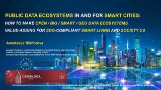 PUBLIC DATA ECOSYSTEMS IN AND FOR SMART CITIES:
5th International Conference on Advanced Research Methods and Analytics: Internet and Big Data in Economics and Social Sciences
28 June – 30 June, 2023 · Sevilla, Spain
HOW TO MAKE OPEN / BIG / SMART / GEO DATA ECOSYSTEMS
VALUE-ADDING FOR SDG-COMPLIANT SMART LIVING AND SOCIETY 5.0
Anastasija Nikiforova
Assistant Professor of Information Systems, Faculty of Science and Technology,
Institute of Computer Science, University of Tartu
European Open Science CLoud (EOSC) Task Force “FAIR metrics and data quality”
 