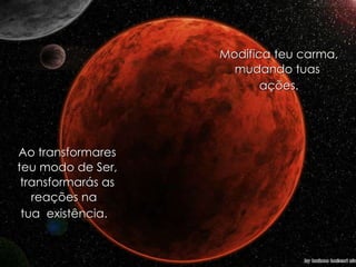 Modifica teu carma, mudando tuas  ações. Ao transformares teu modo de Ser, transformarás as reações na  tua  existência.  