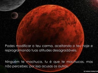 Podes modificar o teu carma, aceitando o teu hoje e reprogramando tuas atitudes desagradáveis. Ninguém te machuca, tu é que te machucas, mas não percebes; por isso acusas os outros. 