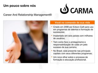 Um pouco sobre nós
Career And Relationship Management®
Você no comando da sua vida
 Criado em 2006 por Edson Carli para uso
em programas de talentos e formação de
sucessores;
 Implantado em seis paises com milhares
de usuários;
 Tem como foco o protagonismo e
responsabilização de cada um pelo
sucesso de sua carreira;
 No Brasil, está presente nas principais
capitais com seus diferentes programas;
 Um novo olhar sobre o processo de
formação e educação profissional.

 