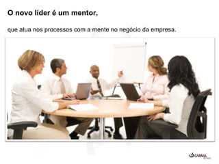 O novo líder é um mentor,
que atua nos processos com a mente no negócio da empresa.

 