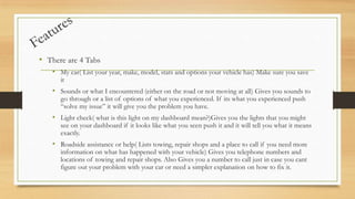 • There are 4 Tabs
• My car( List your year, make, model, stats and options your vehicle has) Make sure you save
it

• Sounds or what I encountered (either on the road or not moving at all) Gives you sounds to
go through or a list of options of what you experienced. If its what you experienced push
“solve my issue” it will give you the problem you have.

• Light check( what is this light on my dashboard mean?)Gives you the lights that you might

see on your dashboard if it looks like what you seen push it and it will tell you what it means
exactly.

• Roadside assistance or help( Lists towing, repair shops and a place to call if you need more
information on what has happened with your vehicle) Gives you telephone numbers and
locations of towing and repair shops. Also Gives you a number to call just in case you cant
figure out your problem with your car or need a simpler explanation on how to fix it.

 