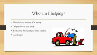 Who am I helping?
•
•
•
•

People who are not Car savvy
Anyone who has a car
Someone who just got their license
Mechanics

 