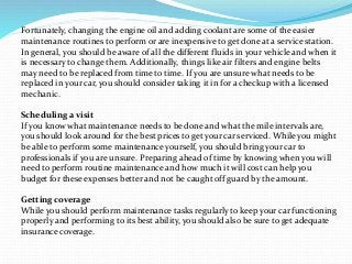 Fortunately, changing the engine oil and adding coolant are some of the easier
maintenance routines to perform or are inexpensive to get done at a service station.
In general, you should be aware of all the different fluids in your vehicle and when it
is necessary to change them. Additionally, things like air filters and engine belts
may need to be replaced from time to time. If you are unsure what needs to be
replaced in your car, you should consider taking it in for a checkup with a licensed
mechanic.
Scheduling a visit
If you know what maintenance needs to be done and what the mile intervals are,
you should look around for the best prices to get your car serviced. While you might
be able to perform some maintenance yourself, you should bring your car to
professionals if you are unsure. Preparing ahead of time by knowing when you will
need to perform routine maintenance and how much it will cost can help you
budget for these expenses better and not be caught off guard by the amount.
Getting coverage
While you should perform maintenance tasks regularly to keep your car functioning
properly and performing to its best ability, you should also be sure to get adequate
insurance coverage.
 