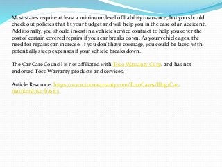 Most states require at least a minimum level of liability insurance, but you should
check out policies that fit your budget and will help you in the case of an accident.
Additionally, you should invest in a vehicle service contract to help you cover the
cost of certain covered repairs if your car breaks down. As your vehicle ages, the
need for repairs can increase. If you don’t have coverage, you could be faced with
potentially steep expenses if your vehicle breaks down.
The Car Care Council is not affiliated with Toco Warranty Corp. and has not
endorsed Toco Warranty products and services.
Article Resource: https://www.tocowarranty.com/TocoCares/Blog/Car-
maintenance-basics
 