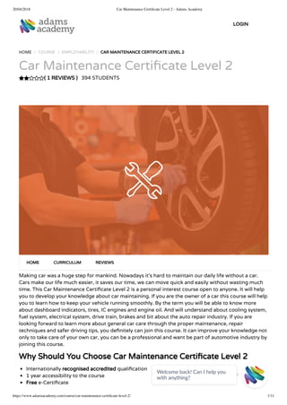 20/04/2018 Car Maintenance Certiﬁcate Level 2 - Adams Academy
https://www.adamsacademy.com/course/car-maintenance-certiﬁcate-level-2/ 1/11
( 1 REVIEWS )
HOME / COURSE / EMPLOYABILITY / CAR MAINTENANCE CERTIFICATE LEVEL 2
Car Maintenance Certi cate Level 2
394 STUDENTS
Making car was a huge step for mankind. Nowadays it’s hard to maintain our daily life without a car.
Cars make our life much easier, it saves our time, we can move quick and easily without wasting much
time. This Car Maintenance Certi cate Level 2 is a personal interest course open to anyone. It will help
you to develop your knowledge about car maintaining. If you are the owner of a car this course will help
you to learn how to keep your vehicle running smoothly. By the term you will be able to know more
about dashboard indicators, tires, IC engines and engine oil. And will understand about cooling system,
fuel system, electrical system, drive train, brakes and bit about the auto repair industry. If you are
looking forward to learn more about general car care through the proper maintenance, repair
techniques and safer driving tips, you de nitely can join this course. It can improve your knowledge not
only to take care of your own car, you can be a professional and want be part of automotive industry by
joining this course.
Why Should You Choose Car Maintenance Certi cate Level 2
Internationally recognised accredited quali cation
1 year accessibility to the course
Free e-Certi cate
HOME CURRICULUM REVIEWS
LOGIN
Welcome back! Can I help you
with anything? 
 