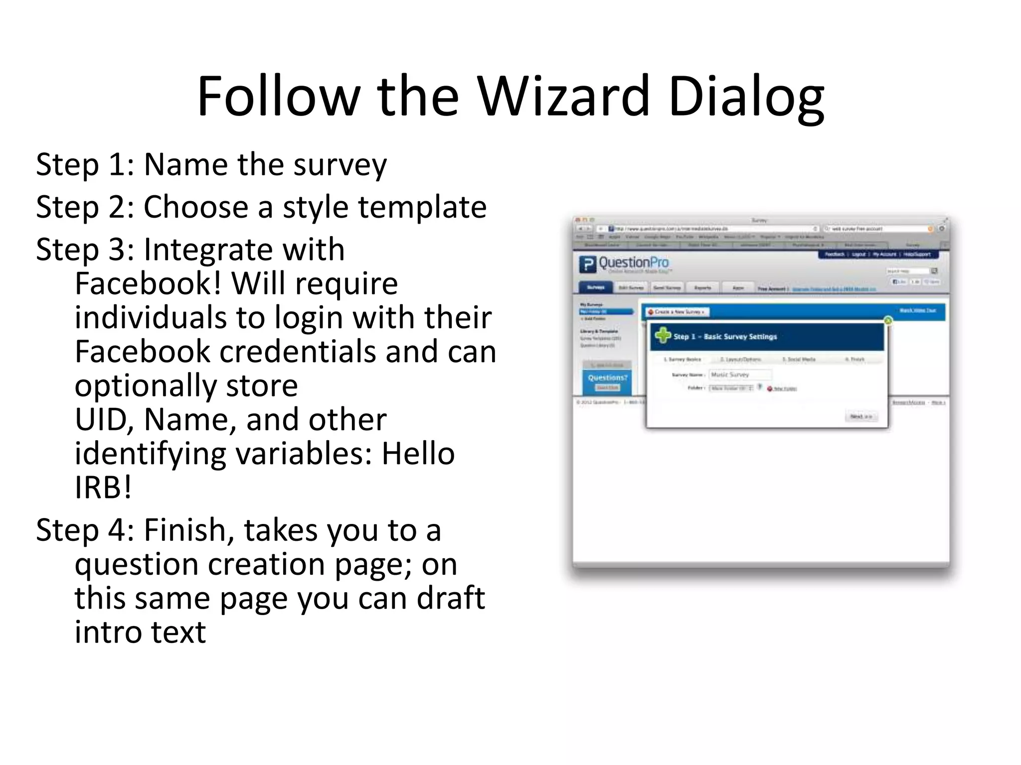 Follow the Wizard Dialog
Step 1: Name the survey
Step 2: Choose a style template
Step 3: Integrate with
   Facebook! Will require
   individuals to login with their
   Facebook credentials and can
   optionally store
   UID, Name, and other
   identifying variables: Hello
   IRB!
Step 4: Finish, takes you to a
   question creation page; on
   this same page you can draft
   intro text
 