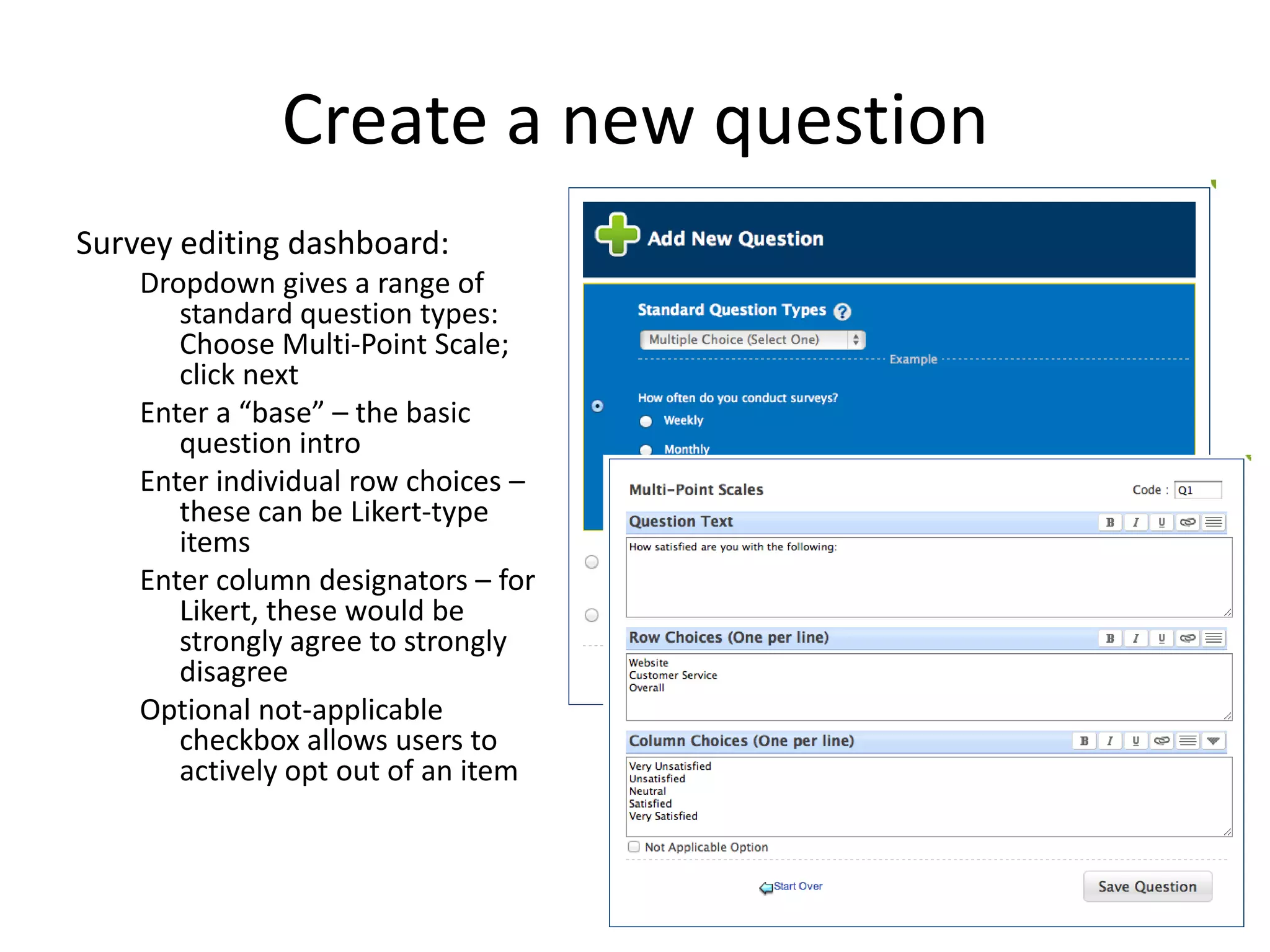 Create a new question
Survey editing dashboard:
    Dropdown gives a range of
       standard question types:
       Choose Multi-Point Scale;
       click next
    Enter a “base” – the basic
       question intro
    Enter individual row choices –
       these can be Likert-type
       items
    Enter column designators – for
       Likert, these would be
       strongly agree to strongly
       disagree
    Optional not-applicable
       checkbox allows users to
       actively opt out of an item
 