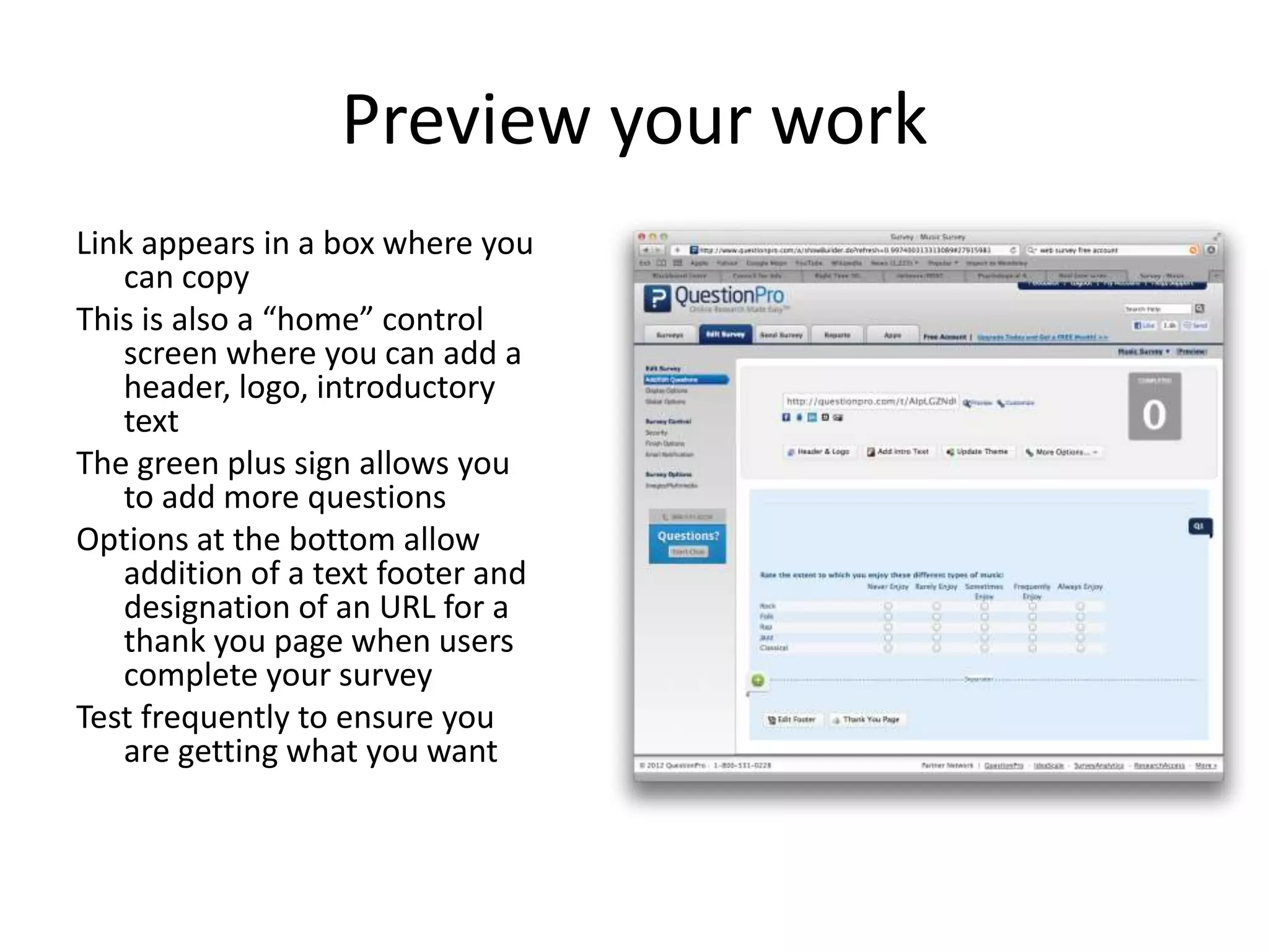 Preview your work
Link appears in a box where you
   can copy
This is also a “home” control
   screen where you can add a
   header, logo, introductory
   text
The green plus sign allows you
   to add more questions
Options at the bottom allow
   addition of a text footer and
   designation of an URL for a
   thank you page when users
   complete your survey
Test frequently to ensure you
   are getting what you want
 