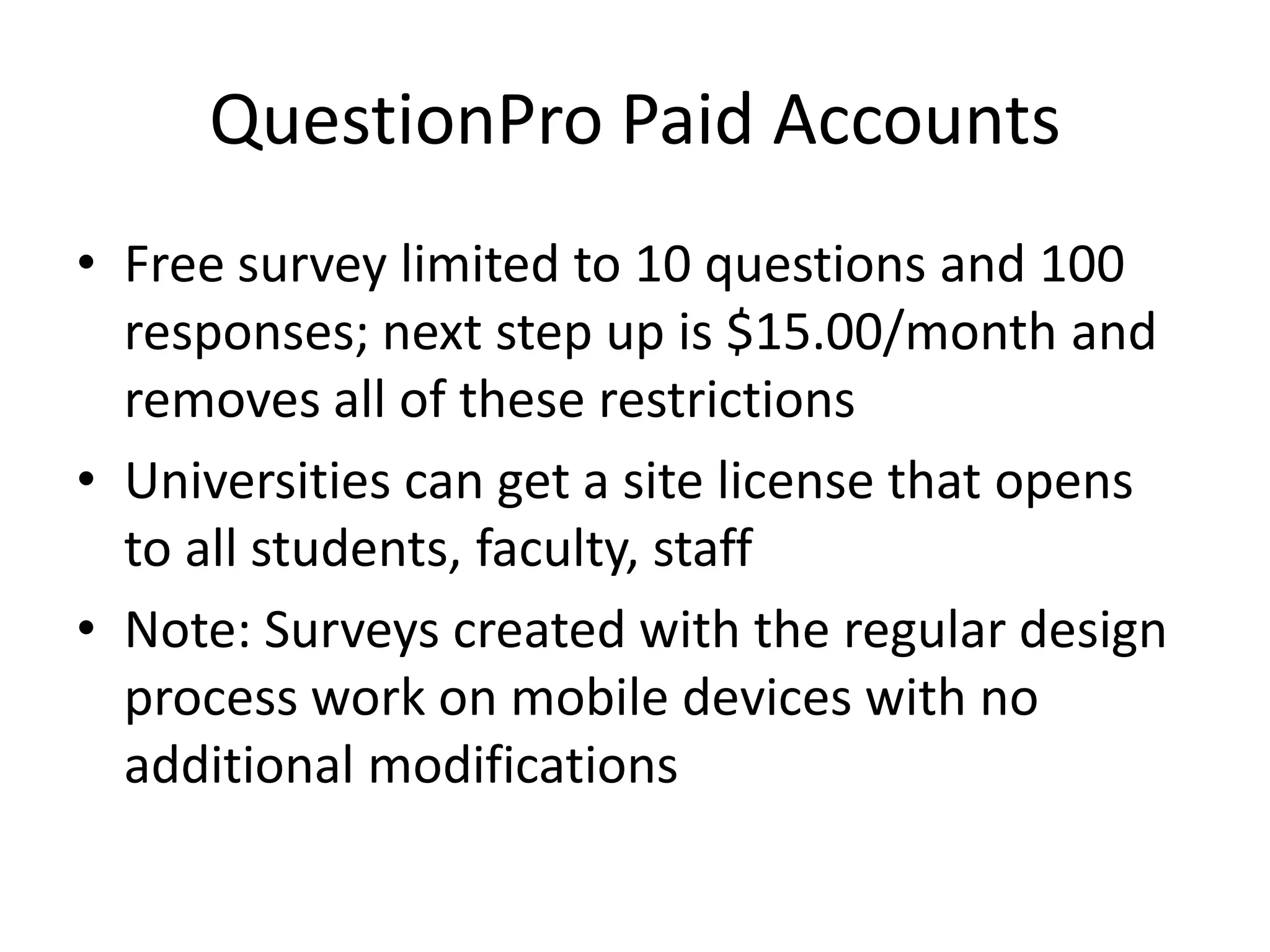 QuestionPro Paid Accounts
• Free survey limited to 10 questions and 100
  responses; next step up is $15.00/month and
  removes all of these restrictions
• Universities can get a site license that opens
  to all students, faculty, staff
• Note: Surveys created with the regular design
  process work on mobile devices with no
  additional modifications
 