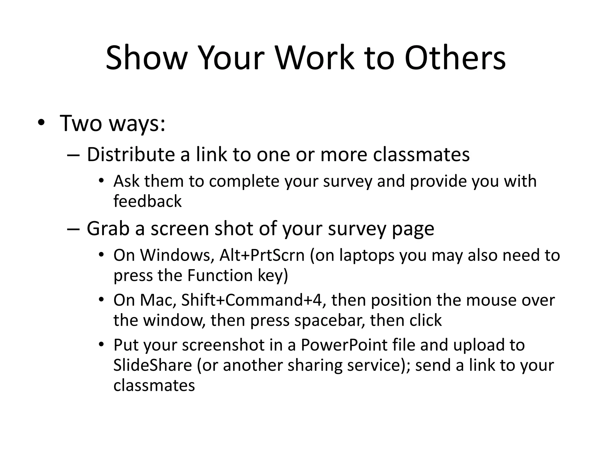 Show Your Work to Others
• Two ways:
  – Distribute a link to one or more classmates
     • Ask them to complete your survey and provide you with
       feedback
  – Grab a screen shot of your survey page
     • On Windows, Alt+PrtScrn (on laptops you may also need to
       press the Function key)
     • On Mac, Shift+Command+4, then position the mouse over
       the window, then press spacebar, then click
     • Put your screenshot in a PowerPoint file and upload to
       SlideShare (or another sharing service); send a link to your
       classmates
 