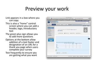 Preview your work
Link appears in a box where you
   can copy
This is also a “home” control
   screen where you can add a
   header, logo, introductory
   text
The green plus sign allows you
   to add more questions
Options at the bottom allow
   addition of a text footer and
   designation of an URL for a
   thank you page when users
   complete your survey
Test frequently to ensure you
   are getting what you want
 