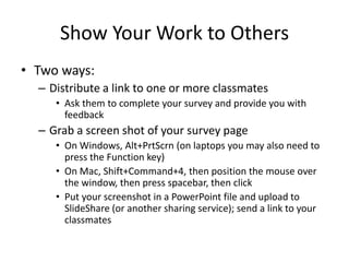 Show Your Work to Others
• Two ways:
  – Distribute a link to one or more classmates
     • Ask them to complete your survey and provide you with
       feedback
  – Grab a screen shot of your survey page
     • On Windows, Alt+PrtScrn (on laptops you may also need to
       press the Function key)
     • On Mac, Shift+Command+4, then position the mouse over
       the window, then press spacebar, then click
     • Put your screenshot in a PowerPoint file and upload to
       SlideShare (or another sharing service); send a link to your
       classmates
 
