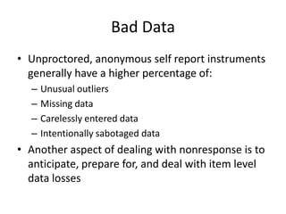 Bad DataUnproctored, anonymous self report instruments generally have a higher percentage of:Unusual outliersMissing dataCarelessly entered dataIntentionally sabotaged dataAnother aspect of dealing with nonresponse is to anticipate, prepare for, and deal with item level data losses