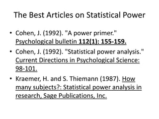 The Best Articles on Statistical PowerCohen, J. (1992). "A power primer." Psychological bulletin 112(1): 155-159.Cohen, J. (1992). "Statistical power analysis." Current Directions in Psychological Science: 98-101.Kraemer, H. and S. Thiemann (1987). How many subjects?: Statistical power analysis in research, Sage Publications, Inc.
