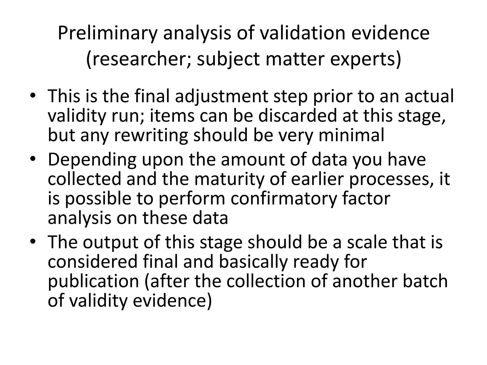 Preliminary analysis of validation evidence
      (researcher; subject matter experts)
• This is the final adjustment step prior to an actual
  validity run; items can be discarded at this stage,
  but any rewriting should be very minimal
• Depending upon the amount of data you have
  collected and the maturity of earlier processes, it
  is possible to perform confirmatory factor
  analysis on these data
• The output of this stage should be a scale that is
  considered final and basically ready for
  publication (after the collection of another batch
  of validity evidence)
 