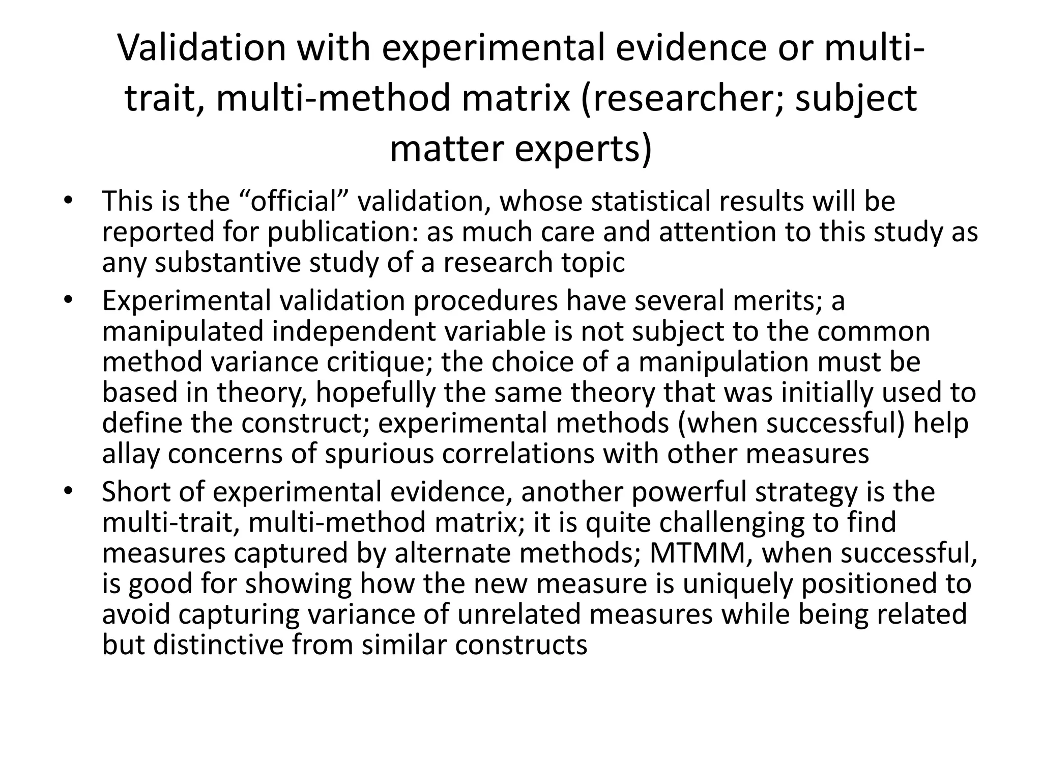 Validation with experimental evidence or multi-
    trait, multi-method matrix (researcher; subject
                    matter experts)
• This is the “official” validation, whose statistical results will be
  reported for publication: as much care and attention to this study as
  any substantive study of a research topic
• Experimental validation procedures have several merits; a
  manipulated independent variable is not subject to the common
  method variance critique; the choice of a manipulation must be
  based in theory, hopefully the same theory that was initially used to
  define the construct; experimental methods (when successful) help
  allay concerns of spurious correlations with other measures
• Short of experimental evidence, another powerful strategy is the
  multi-trait, multi-method matrix; it is quite challenging to find
  measures captured by alternate methods; MTMM, when successful,
  is good for showing how the new measure is uniquely positioned to
  avoid capturing variance of unrelated measures while being related
  but distinctive from similar constructs
 
