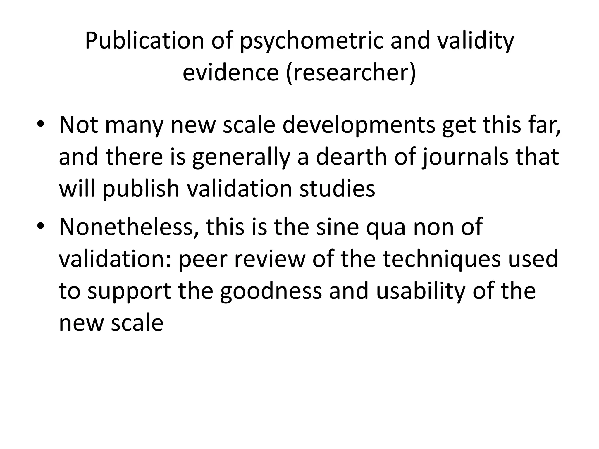 Publication of psychometric and validity
             evidence (researcher)
• Not many new scale developments get this far,
  and there is generally a dearth of journals that
  will publish validation studies
• Nonetheless, this is the sine qua non of
  validation: peer review of the techniques used
  to support the goodness and usability of the
  new scale
 