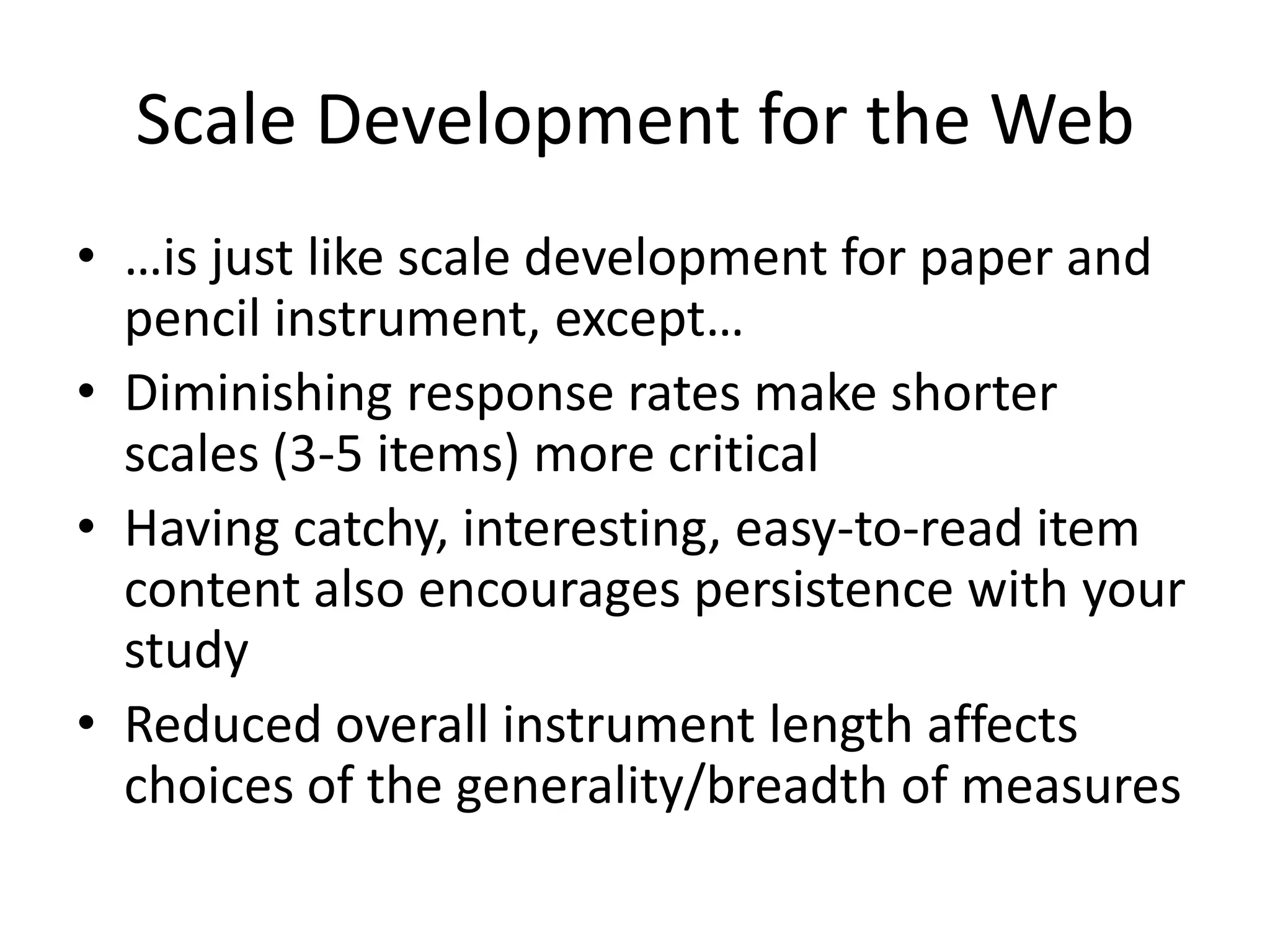 Scale Development for the Web
• …is just like scale development for paper and
  pencil instrument, except…
• Diminishing response rates make shorter
  scales (3-5 items) more critical
• Having catchy, interesting, easy-to-read item
  content also encourages persistence with your
  study
• Reduced overall instrument length affects
  choices of the generality/breadth of measures
 