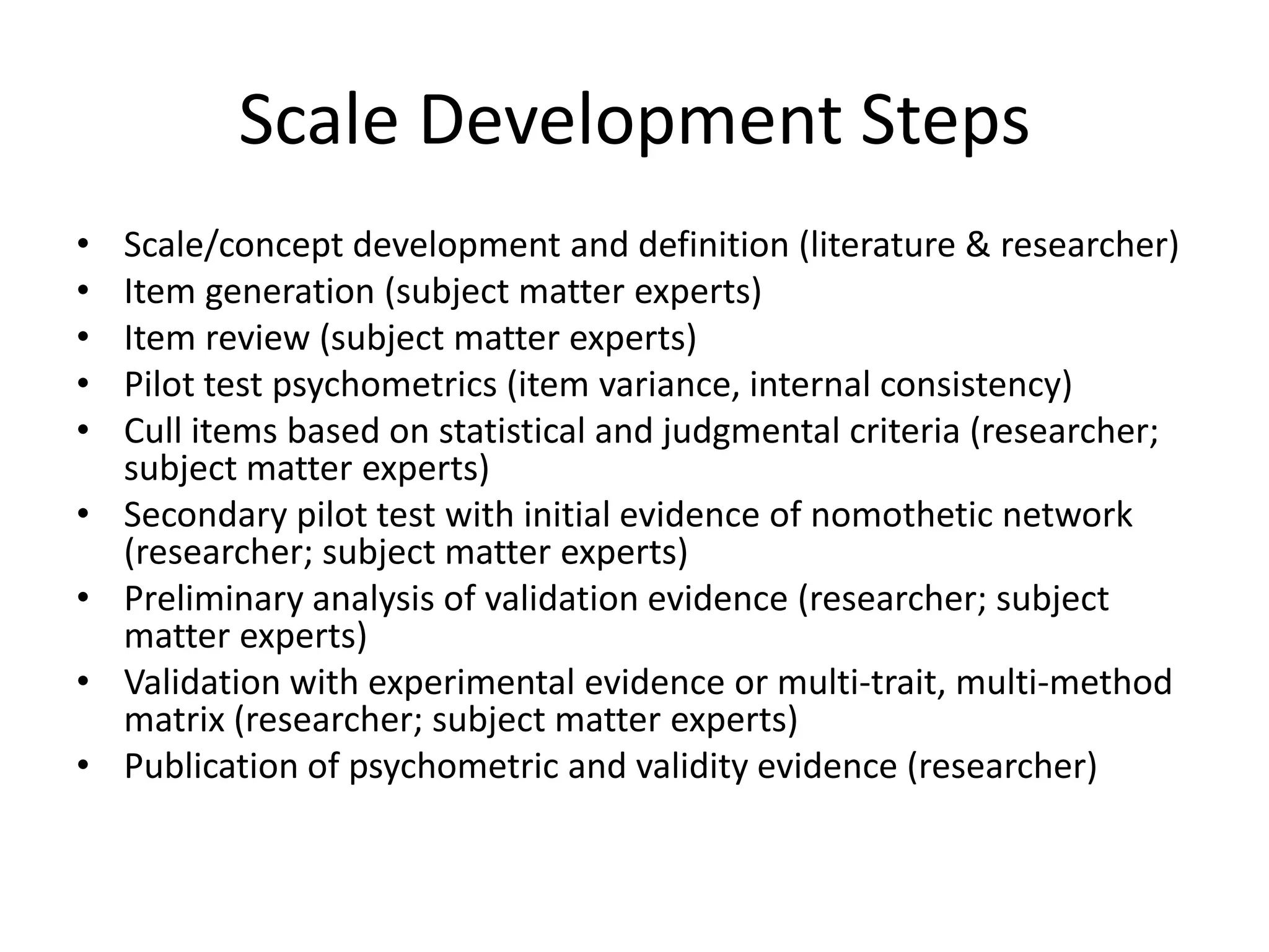 Scale Development Steps
•   Scale/concept development and definition (literature & researcher)
•   Item generation (subject matter experts)
•   Item review (subject matter experts)
•   Pilot test psychometrics (item variance, internal consistency)
•   Cull items based on statistical and judgmental criteria (researcher;
    subject matter experts)
•   Secondary pilot test with initial evidence of nomothetic network
    (researcher; subject matter experts)
•   Preliminary analysis of validation evidence (researcher; subject
    matter experts)
•   Validation with experimental evidence or multi-trait, multi-method
    matrix (researcher; subject matter experts)
•   Publication of psychometric and validity evidence (researcher)
 