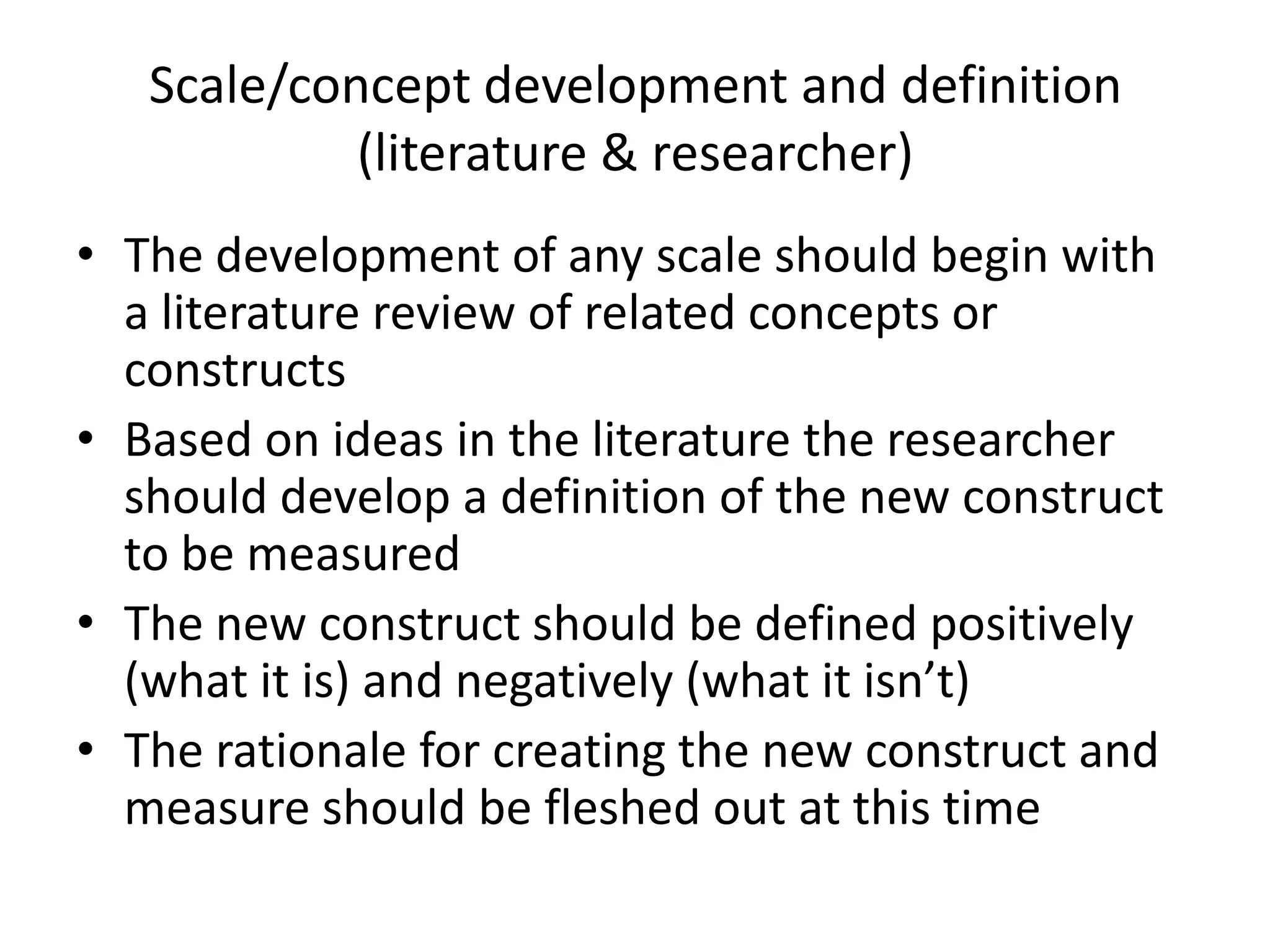 Scale/concept development and definition
            (literature & researcher)
• The development of any scale should begin with
  a literature review of related concepts or
  constructs
• Based on ideas in the literature the researcher
  should develop a definition of the new construct
  to be measured
• The new construct should be defined positively
  (what it is) and negatively (what it isn’t)
• The rationale for creating the new construct and
  measure should be fleshed out at this time
 