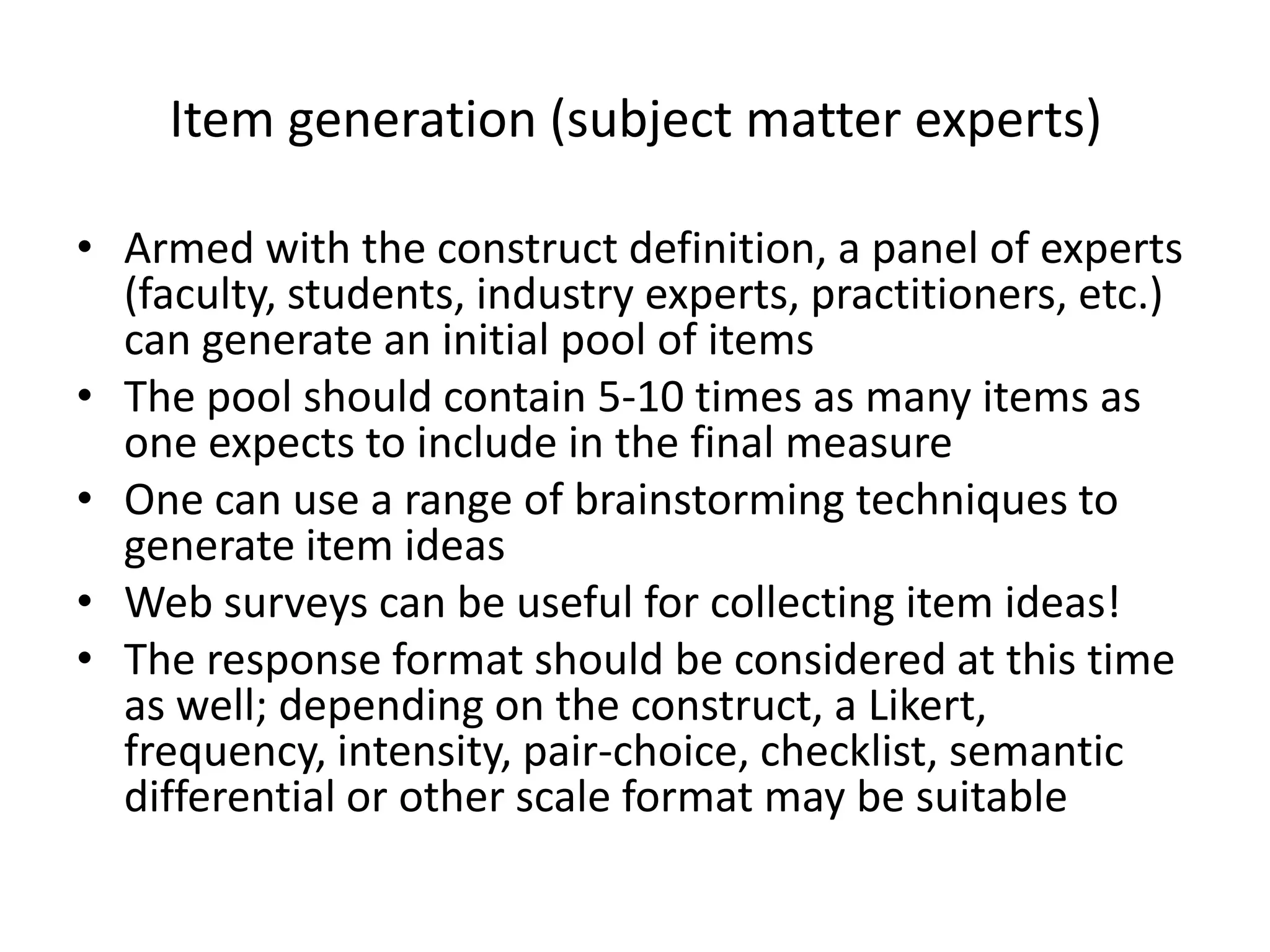 Item generation (subject matter experts)

• Armed with the construct definition, a panel of experts
  (faculty, students, industry experts, practitioners, etc.)
  can generate an initial pool of items
• The pool should contain 5-10 times as many items as
  one expects to include in the final measure
• One can use a range of brainstorming techniques to
  generate item ideas
• Web surveys can be useful for collecting item ideas!
• The response format should be considered at this time
  as well; depending on the construct, a Likert,
  frequency, intensity, pair-choice, checklist, semantic
  differential or other scale format may be suitable
 