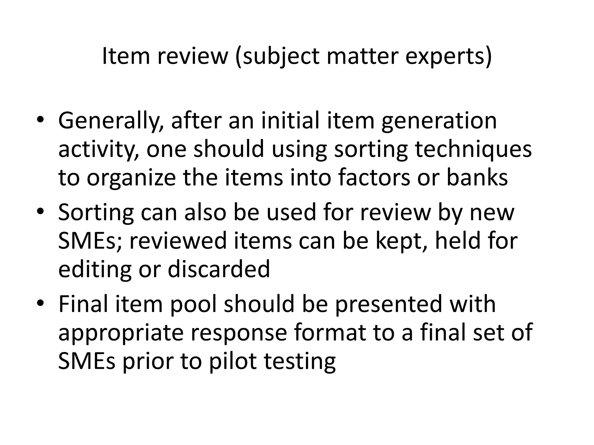 Item review (subject matter experts)

• Generally, after an initial item generation
  activity, one should using sorting techniques
  to organize the items into factors or banks
• Sorting can also be used for review by new
  SMEs; reviewed items can be kept, held for
  editing or discarded
• Final item pool should be presented with
  appropriate response format to a final set of
  SMEs prior to pilot testing
 
