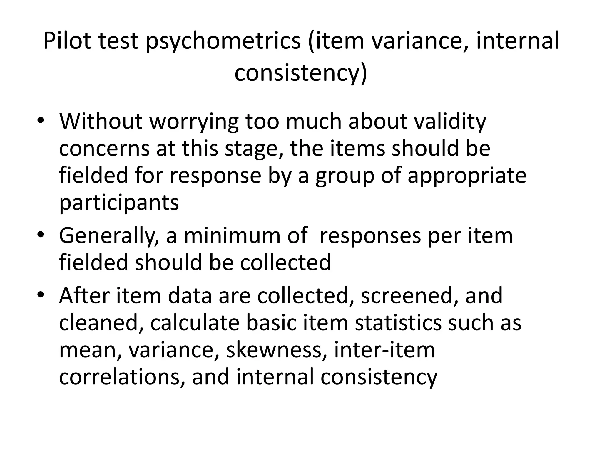 Pilot test psychometrics (item variance, internal
                  consistency)
• Without worrying too much about validity
  concerns at this stage, the items should be
  fielded for response by a group of appropriate
  participants
• Generally, a minimum of responses per item
  fielded should be collected
• After item data are collected, screened, and
  cleaned, calculate basic item statistics such as
  mean, variance, skewness, inter-item
  correlations, and internal consistency
 