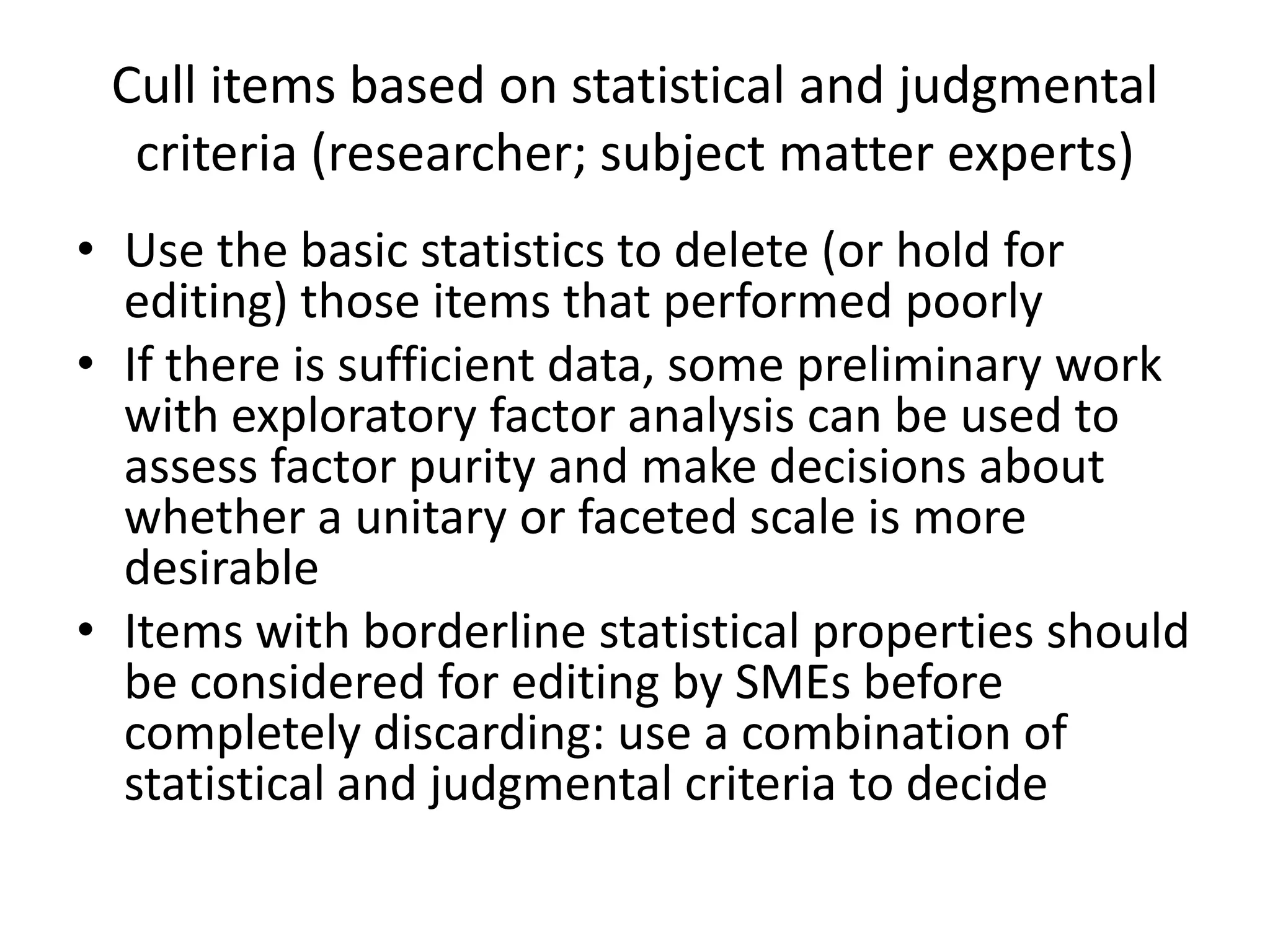 Cull items based on statistical and judgmental
  criteria (researcher; subject matter experts)
• Use the basic statistics to delete (or hold for
  editing) those items that performed poorly
• If there is sufficient data, some preliminary work
  with exploratory factor analysis can be used to
  assess factor purity and make decisions about
  whether a unitary or faceted scale is more
  desirable
• Items with borderline statistical properties should
  be considered for editing by SMEs before
  completely discarding: use a combination of
  statistical and judgmental criteria to decide
 