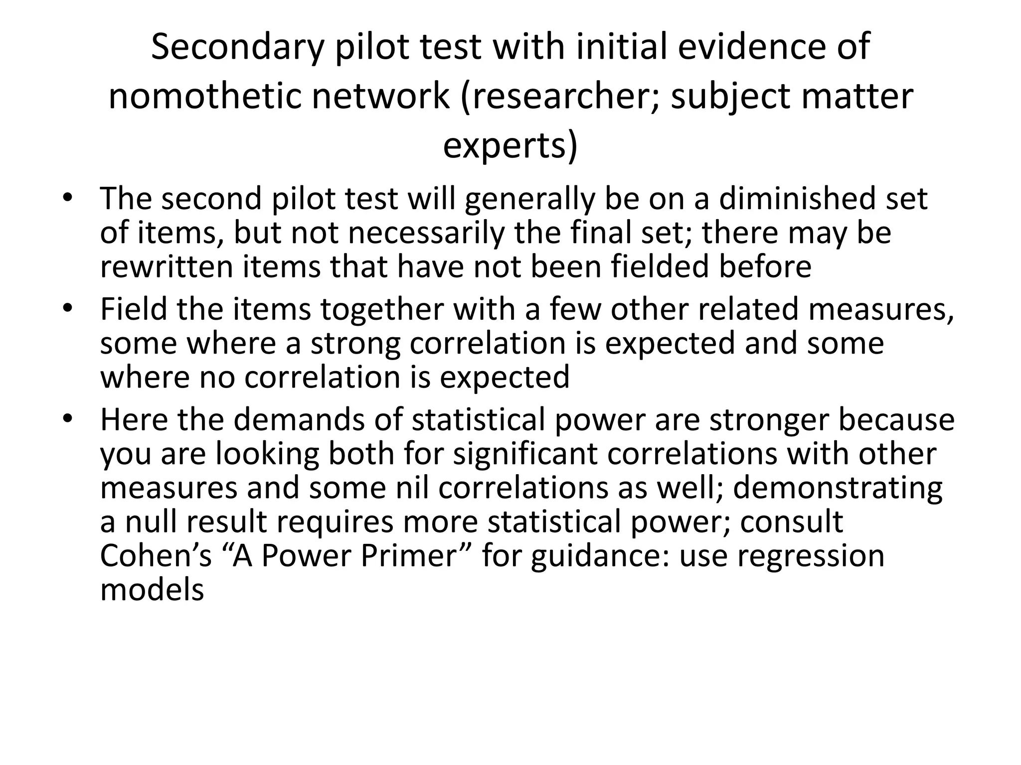 Secondary pilot test with initial evidence of
   nomothetic network (researcher; subject matter
                      experts)
• The second pilot test will generally be on a diminished set
  of items, but not necessarily the final set; there may be
  rewritten items that have not been fielded before
• Field the items together with a few other related measures,
  some where a strong correlation is expected and some
  where no correlation is expected
• Here the demands of statistical power are stronger because
  you are looking both for significant correlations with other
  measures and some nil correlations as well; demonstrating
  a null result requires more statistical power; consult
  Cohen’s “A Power Primer” for guidance: use regression
  models
 