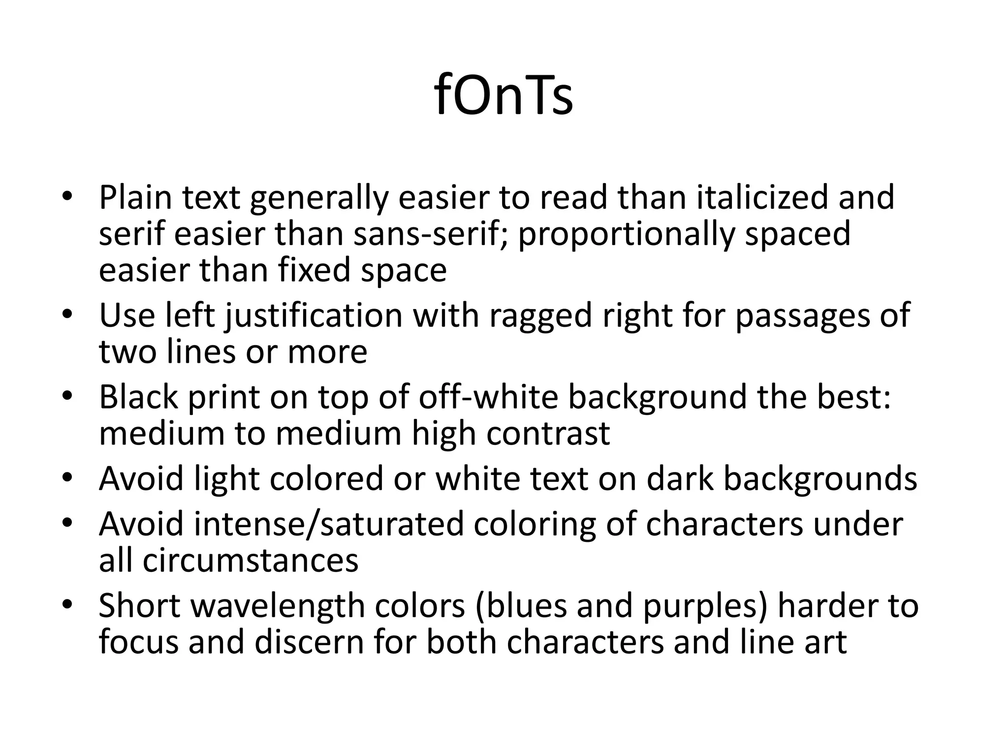 fOnTs
• Plain text generally easier to read than italicized and
  serif easier than sans-serif; proportionally spaced
  easier than fixed space
• Use left justification with ragged right for passages of
  two lines or more
• Black print on top of off-white background the best:
  medium to medium high contrast
• Avoid light colored or white text on dark backgrounds
• Avoid intense/saturated coloring of characters under
  all circumstances
• Short wavelength colors (blues and purples) harder to
  focus and discern for both characters and line art
 