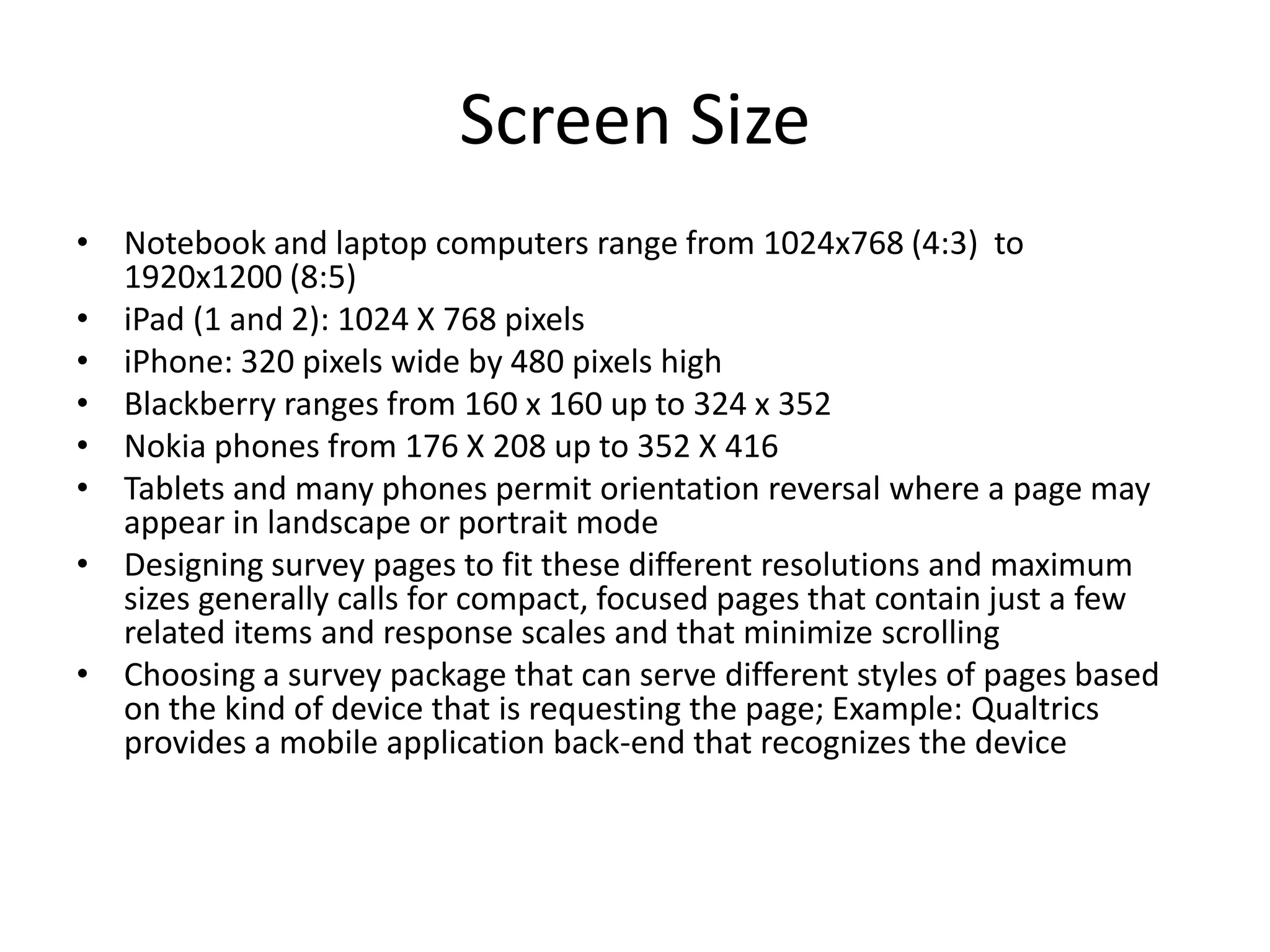 Screen Size
• Notebook and laptop computers range from 1024x768 (4:3) to
  1920x1200 (8:5)
• iPad (1 and 2): 1024 X 768 pixels
• iPhone: 320 pixels wide by 480 pixels high
• Blackberry ranges from 160 x 160 up to 324 x 352
• Nokia phones from 176 X 208 up to 352 X 416
• Tablets and many phones permit orientation reversal where a page may
  appear in landscape or portrait mode
• Designing survey pages to fit these different resolutions and maximum
  sizes generally calls for compact, focused pages that contain just a few
  related items and response scales and that minimize scrolling
• Choosing a survey package that can serve different styles of pages based
  on the kind of device that is requesting the page; Example: Qualtrics
  provides a mobile application back-end that recognizes the device
 