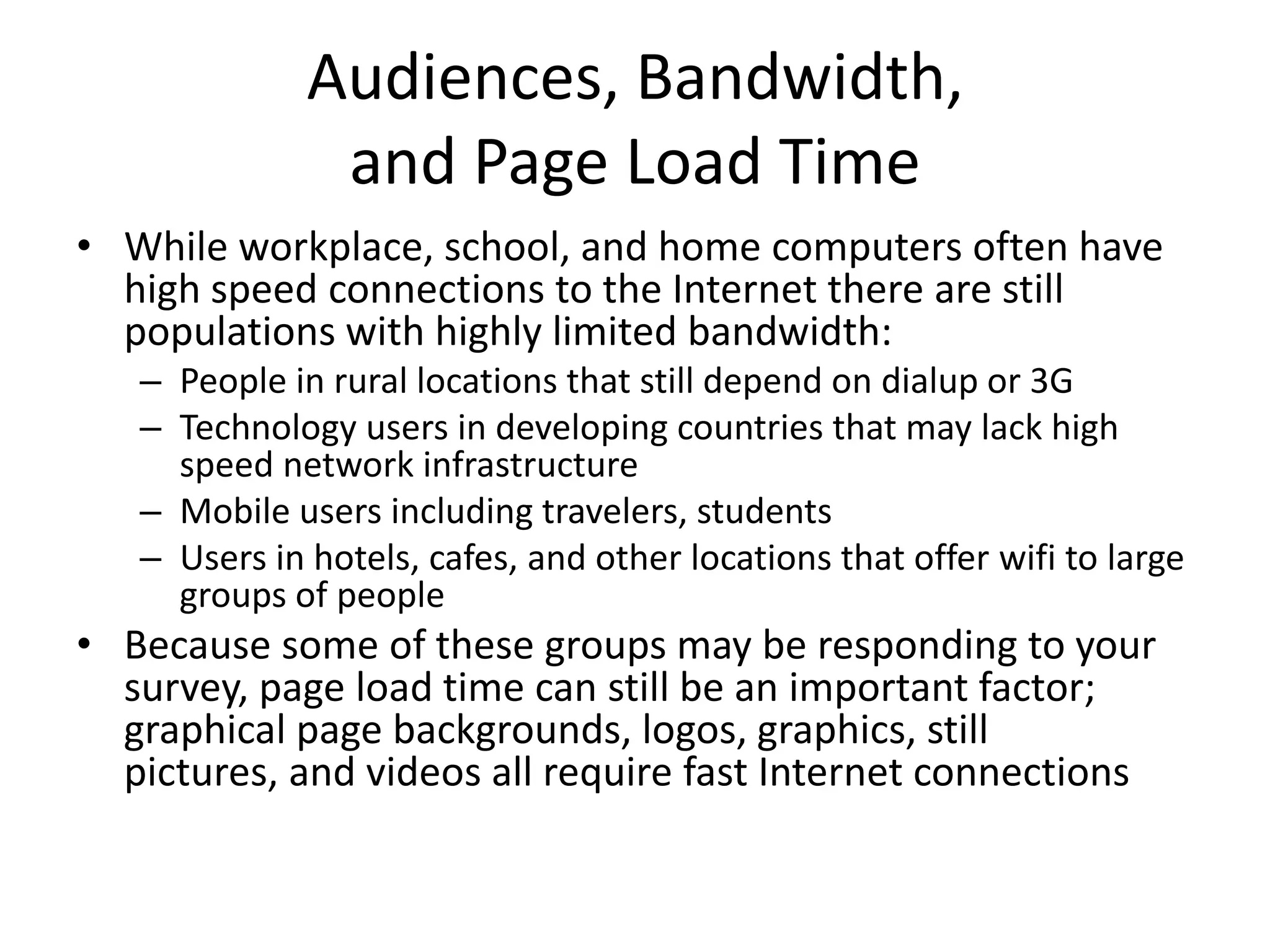 Audiences, Bandwidth,
               and Page Load Time
• While workplace, school, and home computers often have
  high speed connections to the Internet there are still
  populations with highly limited bandwidth:
   – People in rural locations that still depend on dialup or 3G
   – Technology users in developing countries that may lack high
     speed network infrastructure
   – Mobile users including travelers, students
   – Users in hotels, cafes, and other locations that offer wifi to large
     groups of people
• Because some of these groups may be responding to your
  survey, page load time can still be an important factor;
  graphical page backgrounds, logos, graphics, still
  pictures, and videos all require fast Internet connections
 