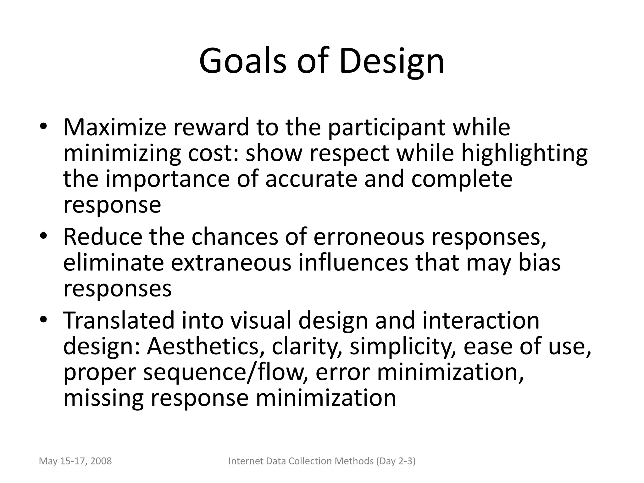Goals of Design
• Maximize reward to the participant while
  minimizing cost: show respect while highlighting
  the importance of accurate and complete
  response
• Reduce the chances of erroneous responses,
  eliminate extraneous influences that may bias
  responses
• Translated into visual design and interaction
  design: Aesthetics, clarity, simplicity, ease of use,
  proper sequence/flow, error minimization,
  missing response minimization

May 15-17, 2008    Internet Data Collection Methods (Day 2-3)
 