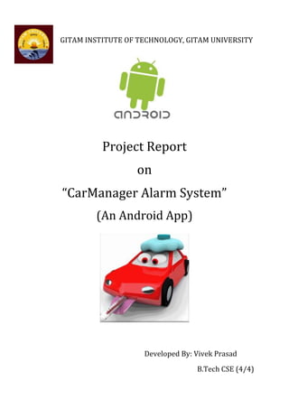 GITAM INSTITUTE OF TECHNOLOGY, GITAM UNIVERSITY




          Project Report
                  on
“CarManager Alarm System”
        (An Android App)




                    Developed By: Vivek Prasad
                                  B.Tech CSE (4/4)
 