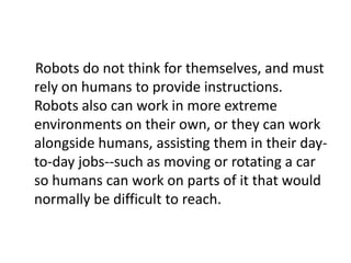 Robots do not think for themselves, and must
rely on humans to provide instructions.
Robots also can work in more extreme
environments on their own, or they can work
alongside humans, assisting them in their day-
to-day jobs--such as moving or rotating a car
so humans can work on parts of it that would
normally be difficult to reach.
 